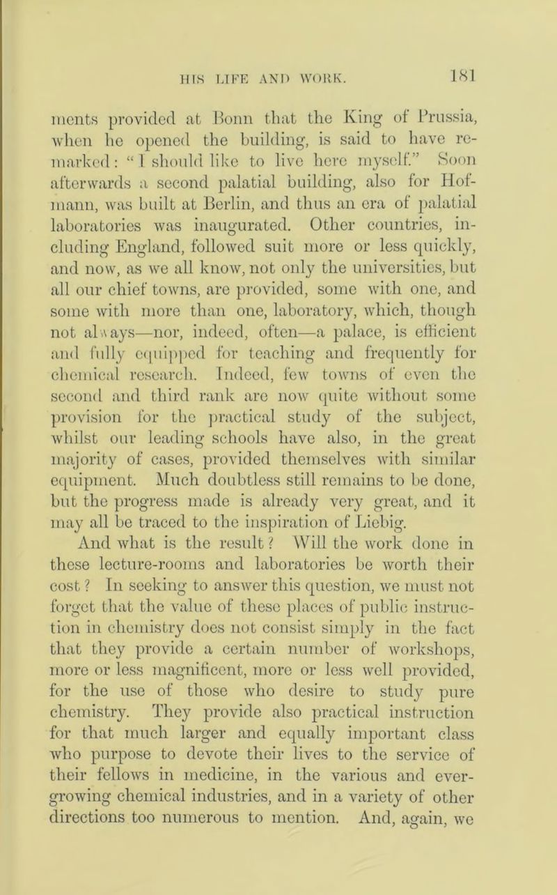 IS I ments provided at Bonn that the King of Prussia, when he opened the building, is said to have re- marked: “1 should like to live here myself.” Soon afterwards a second palatial building, also for Hof- mann, was built at Berlin, and thus an era of palatial laboratories was inaugurated. Other countries, in- cluding England, followed suit more or less quickly, and now, as we all know, not only the universities, but all our chief towns, are provided, some with one, and some with more than one, laboratory, which, though not always—nor, indeed, often—a palace, is efficient and fully equipped for teaching and frequently for chemical research. Indeed, few towns of even the second and third rank are now quite without some provision for the practical study of the subject, whilst our leading schools have also, in the great majority of cases, provided themselves with similar equipment. Much doubtless still remains to be done, but the progress made is already very great, and it may all be traced to the inspiration of Liebig. And what is the result ? Will the work done in these lecture-rooms and laboratories be worth their cost ? In seeking to answer this question, we must not forget that the value of these places of public instruc- tion in chemistry does not consist simply in the fact that they provide a certain number of workshops, more or less magnificent, more or less well provided, for the use of those who desire to study pure chemistry. They provide also practical instruction for that much larger and equally important class who purpose to devote their lives to the service of their fellows in medicine, in the various and ever- growing chemical industries, and in a variety of other directions too numerous to mention. And, again, we