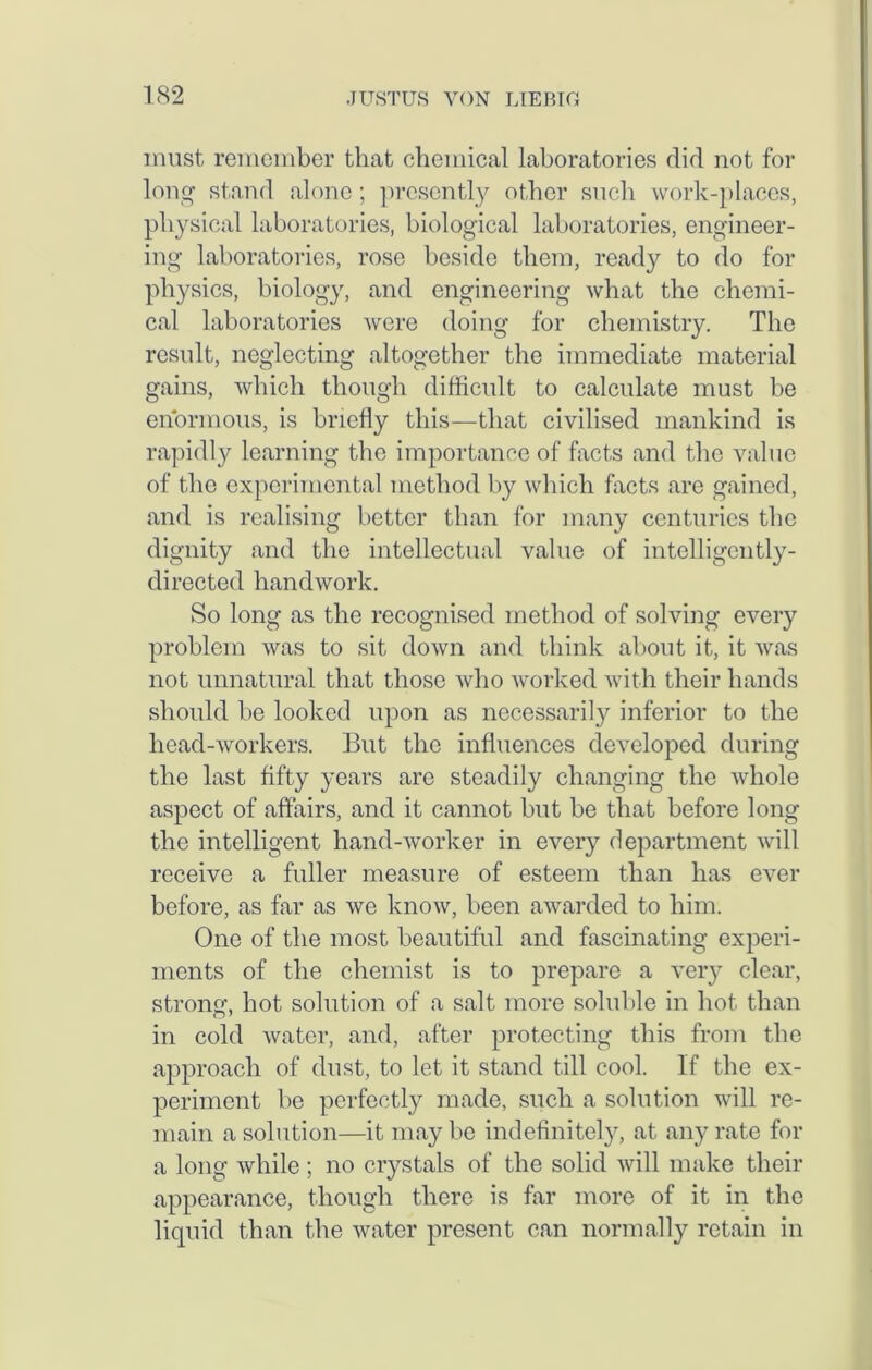 must remember that chemical laboratories did not for long stand alone; presently other such work-places, physical laboratories, biological laboratories, engineer- ing laboratories, rose beside them, ready to do for physics, biology, and engineering what the chemi- cal laboratories were doing for chemistry. The result, neglecting altogether the immediate material gains, which though difficult to calculate must be enormous, is briefly this—that civilised mankind is rapidly learning the importance of facts and the value of the experimental method by which facts are gained, and is realising better than for many centuries the dignity and the intellectual value of intelligently- directed handwork. So long as the recognised method of solving every problem was to sit down and think about it, it was not unnatural that those who worked with their hands should be looked upon as necessarily inferior to the head-workers. But the influences developed during the last fifty years are steadily changing the whole aspect of affairs, and it cannot but be that before long the intelligent hand-worker in every department will receive a fuller measure of esteem than has ever before, as far as we know, been awarded to him. One of the most beautiful and fascinating experi- ments of the chemist is to prepare a very clear, strong, hot solution of a salt more soluble in hot than in cold water, and, after protecting this from the approach of dust, to let it stand till cool. If the ex- periment be perfectly made, such a solution will re- main a solution—it maybe indefinite^, at any rate for a long while ; no crystals of the solid will make their appearance, though there is far more of it in the liquid than the water present can normally retain in