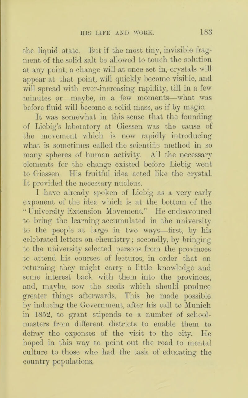the liquid state. But it' the most tiny, invisible frag- ment of the solid salt bo allowed to touch the solution at any point, a change will at once set in, crystals will appear at that point, will quickly become visible, and will spread with ever-increasing rapidity, till in a few minutes or—maybe, in a few moments—what was before fluid will become a solid mass, as if by magic. It was somewhat in this sense that the founding of Liebig’s laboratory at Giessen was the cause of the movement which is now rapidly introducing what is sometimes called the scientific method in so many spheres of human activity. All the necessary elements for the change existed before Liebig went to Giessen. His fruitful idea acted like the crystal. It provided the necessary nucleus. I have already spoken of Liebig as a very early exponent of the idea which is at the bottom of the “University Extension Movement.” He endeavoured to bring the learning accumulated in the university to the people at large in two ways—first, by his celebrated letters on chemistry; secondly, b}^ bringing to the university selected persons from the provinces to attend his courses of lectures, in order that on returning they might carry a little knowledge and some interest back with them into the provinces, and, maybe, sow the seeds which should produce greater things afterwards. This he made possible by inducing the Government, after his call to Munich in 1852, to grant stipends to a number of school- masters from different districts to enable them to defray the expenses of the visit to the city. He hoped in this way to point out the road to mental culture to those who had the task of educating' the O country populations.