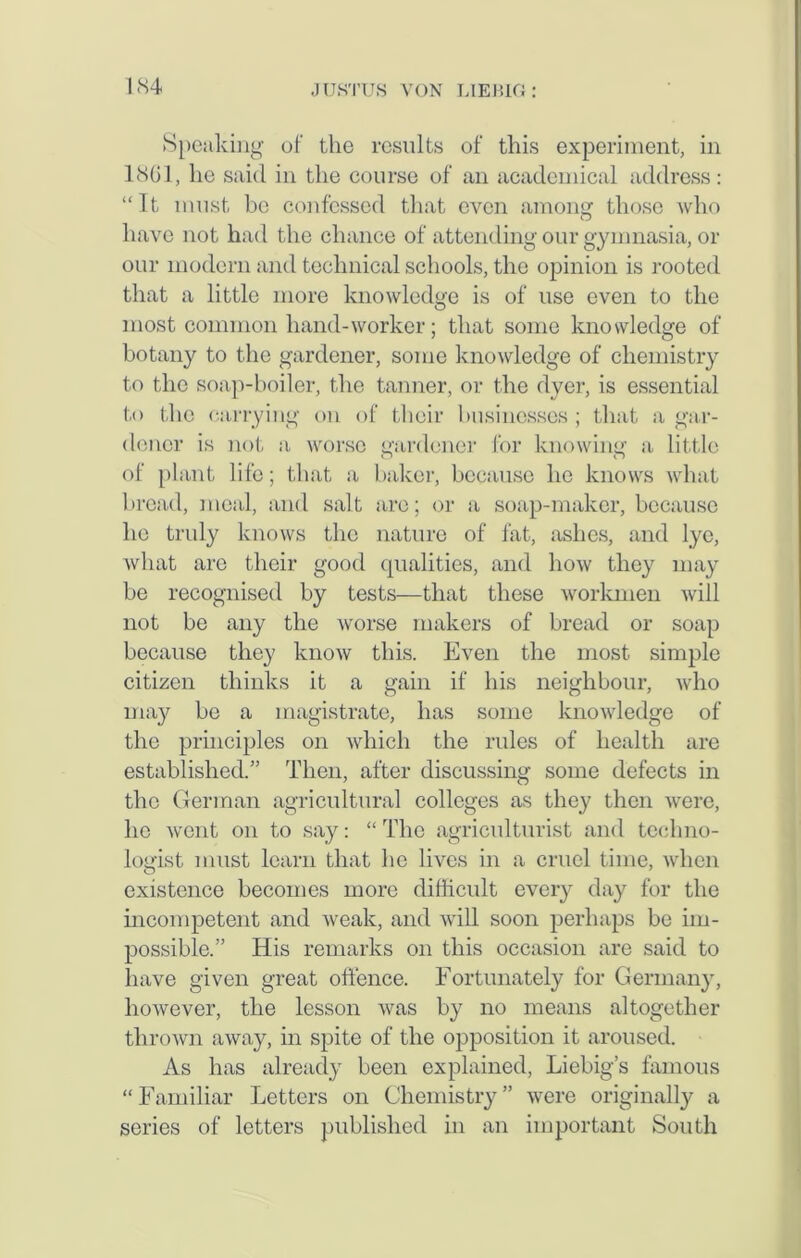 Speaking of the results of this experiment, in 1861, he said in the course of an academical address: “It must be confessed that even among those who have not had the chance of attending our gymnasia, or our modern and technical schools, the opinion is rooted that a little more knowledge is of use even to the most common hand-worker; that some knowledge of botany to the gardener, some knowledge of chemistry to the soap-boiler, the tanner, or the dyer, is essential to the carrying on of their businesses ; that a gar- dener is not a worse gardener for knowing a little of plant life; that a baker, because he knows what bread, meal, and salt arc; or a soap-maker, because he truly knows the nature of fat, ashes, and lye, what are their good qualities, and how they may be recognised by tests—that these workmen will not be any the worse makers of bread or soap because they know this. Even the most simple citizen thinks it a gain if his neighbour, who may be a magistrate, has some knowledge of the principles on which the rules of health are established.” Then, after discussing some defects in the German agricultural colleges as they then were, lie went on to say: “ The agriculturist and techno- logist must learn that he lives in a cruel time, when existence becomes more difficult every day for the incompetent and weak, and will soon perhaps be im- possible.” His remarks on this occasion are said to have given great offence. Fortunately for Germany, however, the lesson was by no means altogether thrown away, in spite of the opposition it aroused. As has already been explained, Liebig’s famous “Familiar Letters on Chemistry” were originally a series of letters published in an important South
