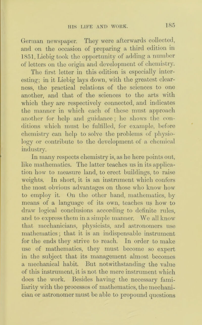 German newspaper. They were afterwards collected, and on the occasion of preparing a third edition in 1851, Liebig took the opportunity of adding a number of letters on the origin and development ol chemistry. The first letter in this edition is especially inter- esting; in it Liebig lays down, with the greatest clear- ness, the practical relations of the sciences to one another, and that of the sciences to the arts with which they are respectively connected, and indicates the manner in which each of these must approach another for help and guidance; he shows the con- ditions which must be fulfilled, for example, before chemistry can help to solve the problems of physio- logy or contribute to the development of a chemical industry. In many respects chemistry is, as he here points out, like mathematics. The latter teaches us in its applica- tion how to measure land, to erect buildings, to raise weights. In short, it is an instrument which confers the most obvious advantages on those who know how to employ it. On the other hand, mathematics, by means of a language of its own, teaches us how to draw logical conclusions according to definite rules, and to express them in a simple manner. We all know that mechanicians, physicists, and astronomers use mathematics; that it is an indispensable instrument for the ends they strive to reach. In order to make use of mathematics, they must become so expert in the subject that its management almost becomes a mechanical habit. But notwithstanding the value of this instrument, it is not the mere instrument which does the work. Besides having the necessary fami- liarity with the processes of mathematics, the mechani- cian or astronomer must be able to propound questions