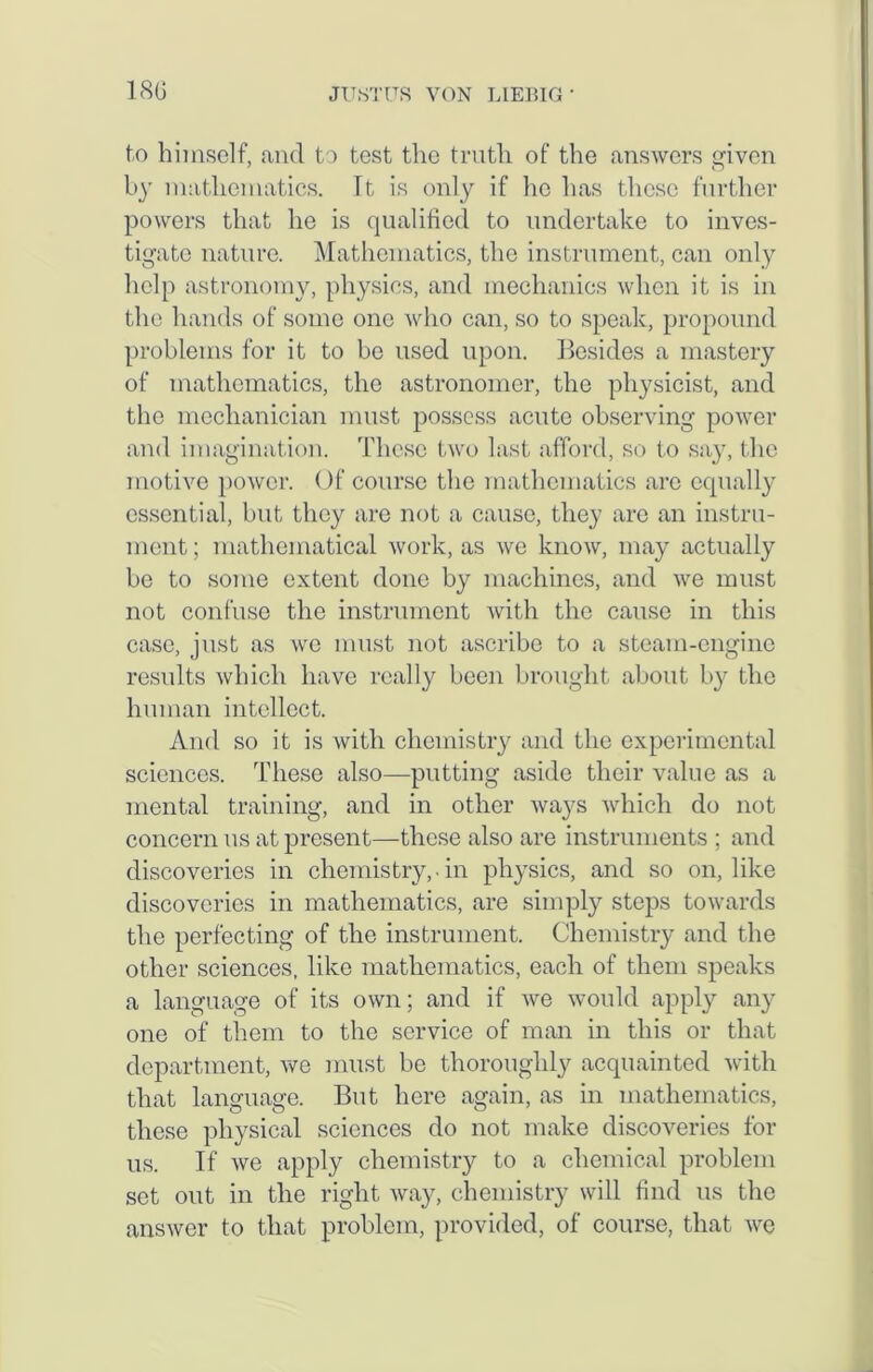 to himself, and to test the truth of the answers given by mathematics. It is only if he has these further powers that he is qualified to undertake to inves- tigate nature. Mathematics, the instrument, can only help astronomy, physics, and mechanics when it is in the hands of some one who can, so to speak, propound problems for it to be used upon. Besides a mastery of mathematics, the astronomer, the physicist, and the mechanician must possess acute observing power and imagination. These two last afford, so to say, the motive power. Of course the mathematics arc equally essential, but they are not a cause, they are an instru- ment; mathematical work, as we know, may actually be to some extent done by machines, and we must not confuse the instrument with the cause in this case, just as we must not ascribe to a steam-engine results which have really been brought about by the human intellect. And so it is with chemistry and the experimental sciences. These also—putting aside their value as a mental training, and in other ways which do not concern us at present—these also are instruments ; and discoveries in chemistry,.in physics, and so on, like discoveries in mathematics, are simply steps towards the perfecting of the instrument. Chemistry and the other sciences, like mathematics, each of them speaks a language of its own; and if we would apply any one of them to the service of man in this or that department, we must be thoroughly acquainted with that language. But here again, as in mathematics, these physical sciences do not make discoveries for us. If we apply chemistry to a chemical problem set out in the right way, chemistry will find us the answer to that problem, provided, of course, that we