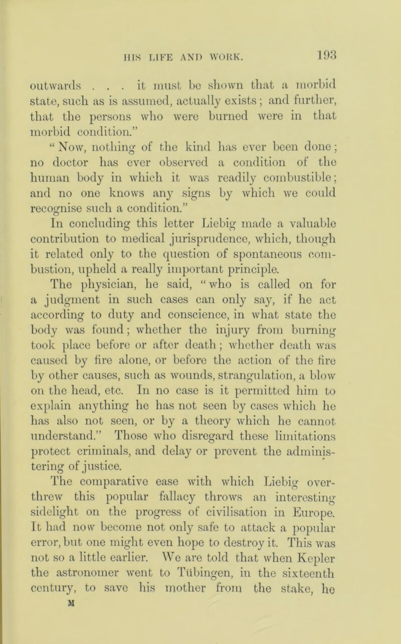 outwards ... it must bo shown that a morbid state, such as is assumed, actually exists; and further, that the persons who were burned were in that morbid condition.” “ Now, nothing of the kind has ever been done; no doctor has ever observed a condition of the human body in which it was readily combustible; and no one knows any signs by which we could recognise such a condition.” In concluding this letter Liebig made a valuable contribution to medical jurisprudence, which, though it related only to the question of spontaneous com- bustion, upheld a really important principle. The physician, he said, “ who is called on for a judgment in such cases can only say, if he act according to duty and conscience, in what state the body was found; whether the injury from burning took place before or after death; whether death was caused by lire alone, or before the action of the tire by other causes, such as wounds, strangulation, a blow on the head, etc. In no case is it permitted him to explain anything he has not seen by cases which he has also not seen, or b}^ a theory which he cannot understand.” Those who disregard these limitations protect criminals, and delay or prevent the adminis- tering of justice. The comparative ease with which Liebig over- threw this popular fallacy throws an interesting sidelight on the progress of civilisation in Europe. It had now become not only safe to attack a popular error, but one might even hope to destroy it. This was not so a little earlier. We are told that when Kepler the astronomer went to Tubingen, in the sixteenth century, to save his mother from the stake, he M