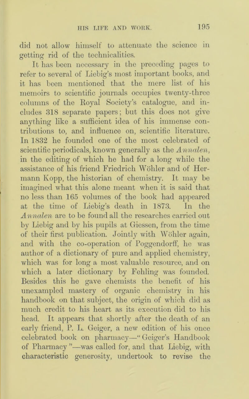 did not allow himself to attenuate the science in getting rid of tlic technicalities. It has been necessary in the preceding pages to refer to several of Liebig’s most important books, and it has been mentioned that the mere list of his memoirs to scientific journals occupies twenty-three columns of the Royal Society’s catalogue, and in- cludes 318 separate papers; but this does not give anything like a sufficient idea of his immense con- tributions to, and influence on, scientific literature. In 1832 he founded one of the most celebrated of scientific periodicals, known generally as the Annalen, in the editing1 of which he had for a long while the assistance of his friend Friedrich Wohler and of Her- mann Ivopp, the historian of chemistry. It may be imagined what this alone meant when it is said that no less than 165 volumes of the book had appeared at the time of Liebig’s death in 1873. In the Annalen are to be found all the researches carried out by Liebig and by his pupils at Giessen, from the time of their first publication. Jointly with Wohler again, and with the co-operation of Poggendorff, he was author of a dictionary of pure and applied chemistry, which was for long a most valuable resource, and on which a later dictionary by Folding was founded. Besides this lie gave chemists the benefit of his unexampled mastery of organic chemistry in his handbook on that subject, the origin of which did as much credit to his heart as its execution did to his head. It appears that shortly after the death of an early friend, P. L. Geiger, a new edition of his once celebrated book on pharmacy—“ Geiger’s Handbook of Pharmacy ”—was called for, and that Liebig, with characteristic generosity, undertook to revise the