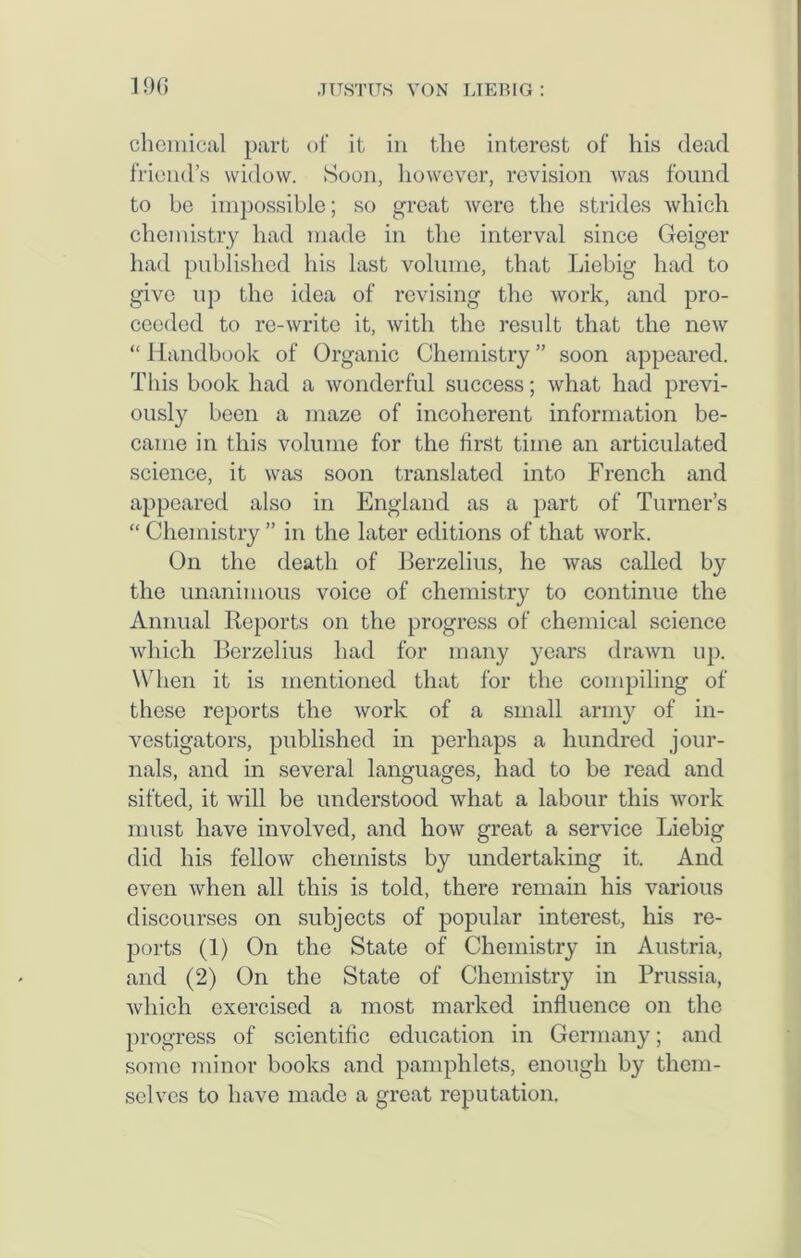 chemical part of it in the interest of his dead friend’s widow. Soon, however, revision was found to be impossible; so great were the strides which chemistry had made in the interval since Geiger had published his last volume, that Liebig had to give up the idea of revising the work, and pro- ceeded to re-write it, with the result that the new “ Handbook of Organic Chemistry ” soon appeared. This book had a wonderful success; what had previ- ously been a maze of incoherent information be- came in this volume for the first time an articulated science, it was soon translated into French and appeared also in England as a part of Turner’s “ Chemistry ” in the later editions of that work. On the death of Berzelius, he was called by the unanimous voice of chemistry to continue the Annual Reports on the progress of chemical science which Berzelius had for many years drawn up. When it is mentioned that for the compiling of these reports the work of a small army of in- vestigators, published in perhaps a hundred jour- nals, and in several languages, had to be read and sifted, it will be understood what a labour this work must have involved, and how great a service Liebig did his fellow chemists by undertaking it. And even when all this is told, there remain his various discourses on subjects of popular interest, his re- ports (1) On the State of Chemistry in Austria, and (2) On the State of Chemistry in Prussia, which exercised a most marked influence on the progress of scientific education in Germany; and some minor books and pamphlets, enough by them- selves to have made a great reputation.