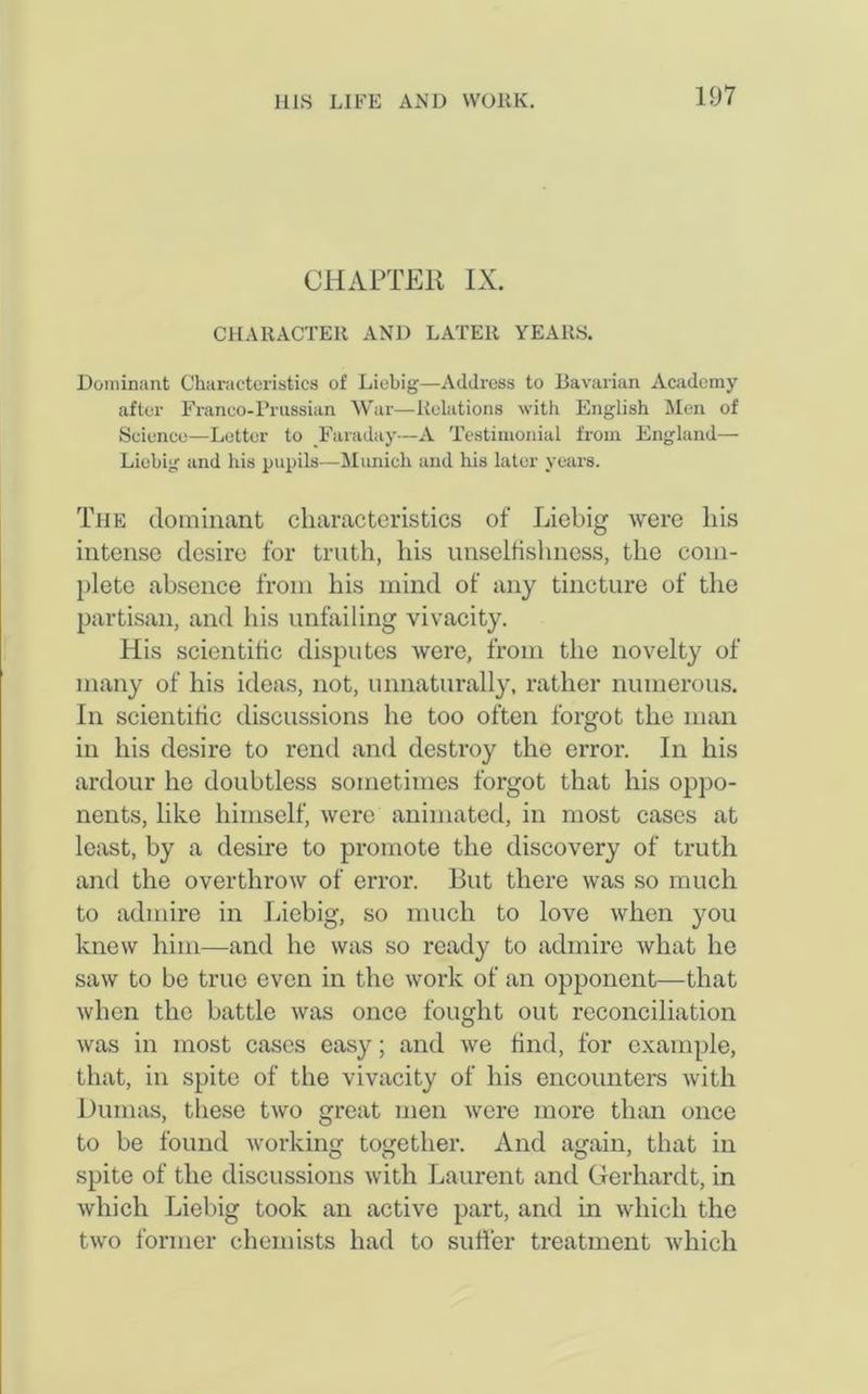 CHAPTER IX. CHARACTER AND LATER YEARS. Dominant Characteristics of Liebig—Address to Bavarian Academy after Franco-Prussian War—Relations with English Men of Science—Letter to Faraday—A Testimonial from England— Liebig and Iris pupils—Munich and his later years. The dominant characteristics of Liebig were his intense desire for truth, his unselfishness, the com- plete absence from his mind of any tincture of the partisan, and his unfailing vivacity. His scientific disputes were, from the novelty of many of his ideas, not, unnaturally, rather numerous. In scientific discussions he too often forgot the man in his desire to rend and destroy the error. In his ardour he doubtless sometimes forgot that his oppo- nents, like himself, were animated, in most cases at least, by a desire to promote the discovery of truth and the overthrow of error. But there was so much to admire in Liebig, so much to love when you knew him—and he was so ready to admire what he saw to be true even in the work of an opponent—that when the battle was once fought out reconciliation was in most cases easy; and we find, for example, that, in spite of the vivacity of his encounters with Dumas, these two great men were more than once to be found working together. And again, that in spite of the discussions with Laurent and Gerhardt, in which Liebig took an active part, and in which the two former chemists had to sutler treatment which