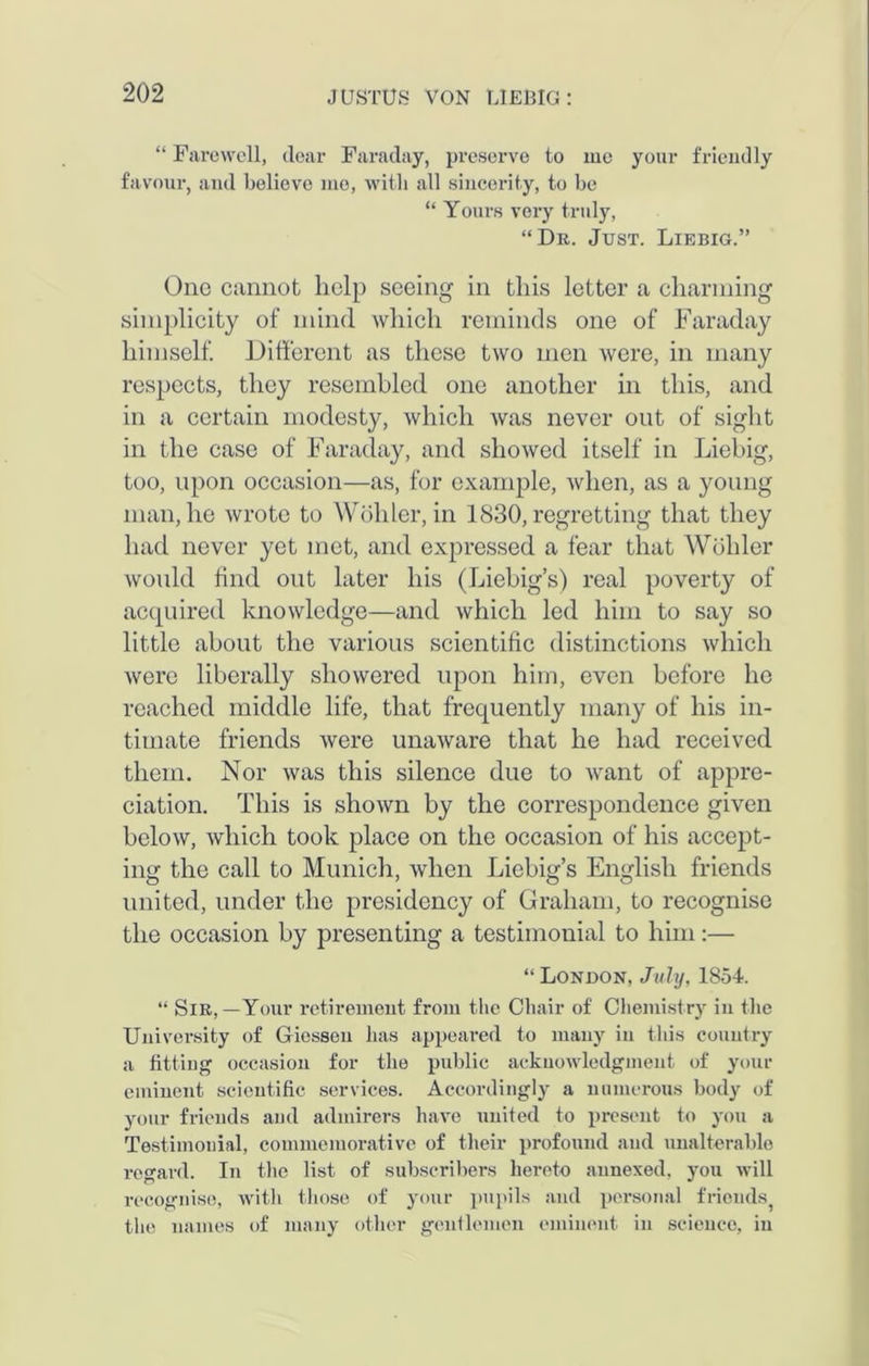 “ Farewell, dear Faraday, preserve to me your friendly favour, and believe mo, with all sincerity, to be “ Yours very truly, “Dr. Just. Liebig.” One cannot help seeing in this letter a charming simplicity of mind which reminds one of Faraday himself. Different as these two men were, in many respects, they resembled one another in this, and in a certain modesty, which was never ont of sight in the case of Faraday, and showed itself in Liebig, too, upon occasion—as, for example, when, as a young man, he wrote to Wohler, in 1830, regretting that they had never yet met, and expressed a fear that Wohler would find out later his (Liebig’s) real poverty of acquired knowledge—and which led him to say so little about the various scientific distinctions which were liberally showered upon him, even before he reached middle life, that frequently many of his in- timate friends were unaware that he had received them. Nor was this silence due to want of appre- ciation. This is shown by the correspondence given below, which took place on the occasion of his accept- ing the call to Munich, when Liebig’s English friends united, under the presidency of Graham, to recognise the occasion by presenting a testimonial to him:— “ London, July, 1854. “ Sir,—Your retirement from the Chair of Chemistry in the University of Giessen has appeared to many in this country a fitting occasion for the public acknowledgment of your eminent scientific services. Accordingly a numerous body of your friends and admirers have united to present to you a Testimonial, commemorative of their profound and unalterable regard. In the list of subscribers hereto annexed, you will recognise, with those of your pupils and personal friends the names of many other gentlemen eminent in science, in