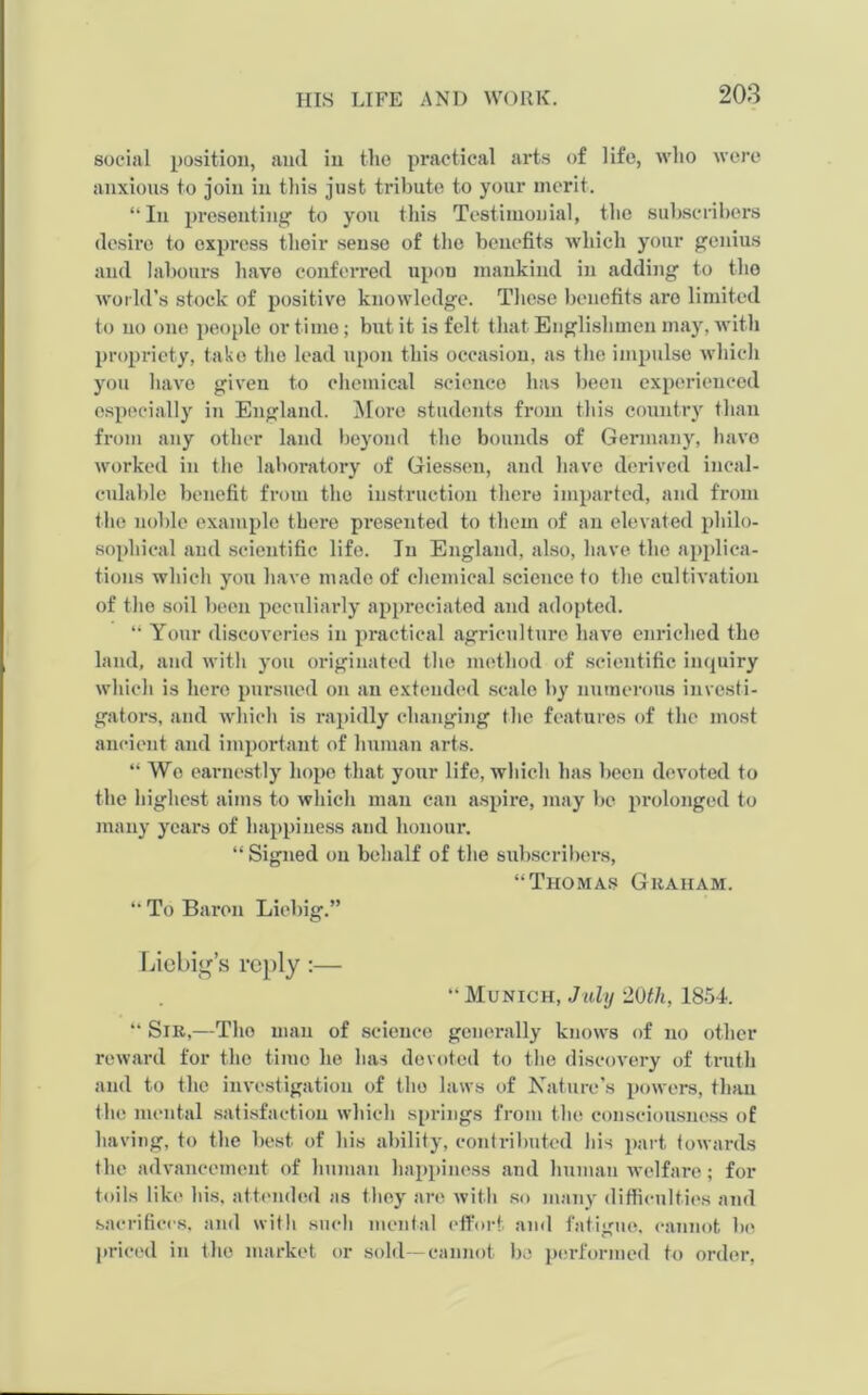 social position, and in the practical arts of life, who were anxious to join in this just tribute to your merit. “In presenting to you this Testimonial, the subscribers desire to express their sense of the benefits which your genius and labours have conferred upon mankind in adding to the world’s stock of positive knowledge. These benefits are limited to no one people or time; but it is felt that Englishmen may, with propriety, take the lead upon this occasion, as the impulse which you have given to chemical science has been experienced especially in England. More students from this country than from any other land beyond the bounds of Germany, have worked in the laboratory of Giessen, and have derived incal- culable benefit from the instruction there imparted, and from the noble example there presented to them of an elevated philo- sophical and scientific life. In England, also, have the applica- tions which you have made of chemical science to the cultivation of the soil been peculiarly appreciated and adopted. “ Your discoveries in practical agriculture have enriched the land, and with you originated the method of scientific inquiry which is here pursued on an extended scale by numerous investi- gators, and which is rapidly changing the features of the most ancient and important of human arts. “Wo earnestly hope that your life, which has been devoted to the highest aims to which man can aspire, may be prolonged to many years of happiness and honour. “ Signed on behalf of the subscribers, “Thomas Graham. “ To Baron Liebig.” Liebig’s reply:— “Munich, July 20th, 1854. “ Sir,—Tho man of science generally knows of no other reward for the time he has devoted to the discovery of truth and to the investigation of tho laws of Nature’s powers, than the mental satisfaction which springs from the consciousness of having, to the best of his ability, contributed his part towards the advancement of human happiness and human welfare; for toils like his, attended as they are with so many difficulties and sacrifices, and with such mental effort and fatigue, cannot be priced in the market or sold—cannot be performed to order,