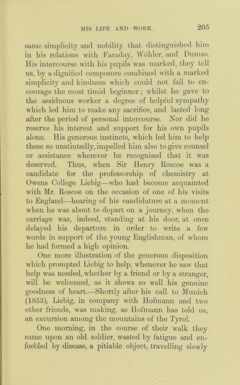 same simplicity and nobility that distinguished him in his relations with Faraday, Wohler, and Dumas. His intercourse with his pupils was marked, they toll us, by a dignified composure combined with a marked simplicity and kindness which could not fail to en- courage the most timid beginner; whilst lie gave to the assiduous worker a degree of helpful sympathy which led him to make any sacrifice, and lasted long after the period of personal intercourse. Nor did he reserve his interest and support for his own pupils alone. His generous instincts, which led him to help these so unstintedly, impelled him also to give counsel or assistance wherever he recognised that it was deserved. Thus, when Sir Henry Roscoe was a candidate for the professorship of chemistry at Owens College Liebig—who had become acquainted with Mr. Roscoe on the occasion of one of his visits to England—hearing of his candidature at a moment when he was about to depart on a journey, when the carriage was, indeed, standing at his door, at once delayed his departure in order to write a few words in support of the young Englishman, of whom he had formed a high opinion. One more illustration of the generous disposition which prompted Liebig to help, whenever he saw that help was needed, whether by a friend or by a stranger, will be welcomed, as it shows so well his genuine goodness of heart.—Shortly after his call to Munich (1853), Liebig, in company with Hofmann and two other friends, was making, as Hofmann has told us, an excursion among the mountains of the Tyrol. One morning, in the course of their walk they came upon an old soldier, wasted by fatigue and en- feebled by disease, a pitiable object, travelling slowly