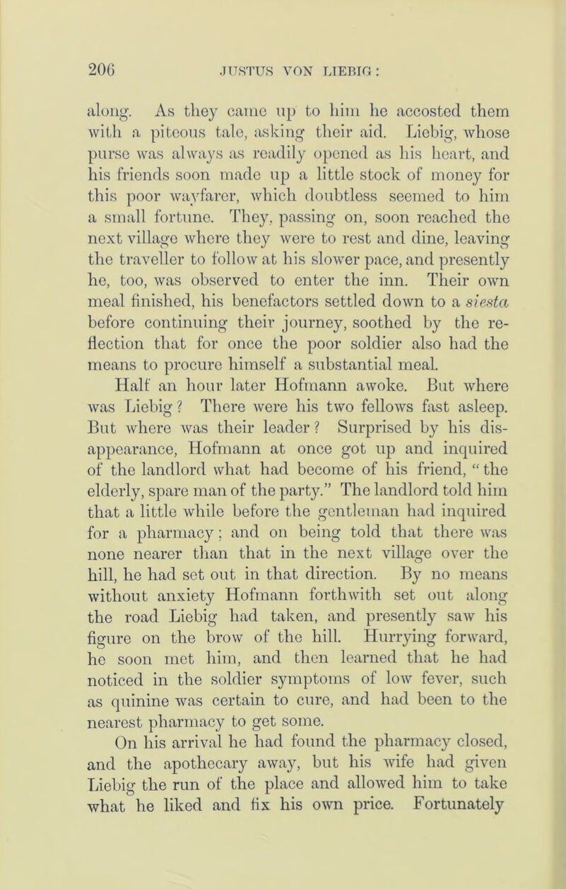 along. As they came up to him he accosted them with a piteous tale, asking their aid. Liebig, whose purse was always as readily opened as his heart, and his friends soon made up a little stock of money for this poor wayfarer, which doubtless seemed to him a small fortune. They, passing on, soon reached the next village where they were to rest and dine, leaving the traveller to follow at his slower pace, and presently he, too, was observed to enter the inn. Their own meal finished, his benefactors settled down to a siesta before continuing their journey, soothed by the re- flection that for once the poor soldier also had the means to procure himself a substantial meal. Half an hour later Hofmann awoke. But where Avas Liebig ? There were his two felloAvs fast asleep. But where Avas their leader ? Surprised by his dis- appearance, Hofmann at once got up and inquired of the landlord what had become of his friend, “ the elderly, spare man of the party.” The landlord told him that a little Avhile before the gentleman had inquired for a pharmacy; and on being told that there was none nearer than that in the next village over the hill, he had set out in that direction. By no means without anxiety Hofmann fortliAvitli set out along the road Liebig had taken, and presently saAv his figure on the brow of the hill. Hurrying fonvard, he soon met him, and then learned that he had noticed in the soldier symptoms of Ioav fever, such as quinine was certain to cure, and had been to the nearest pharmacy to get some. On his arrival he had found the pharmacy closed, and the apothecary away, but his Avife had given Liebig the run of the place and alloAved him to take what he liked and fix his OAvn price. Fortunately