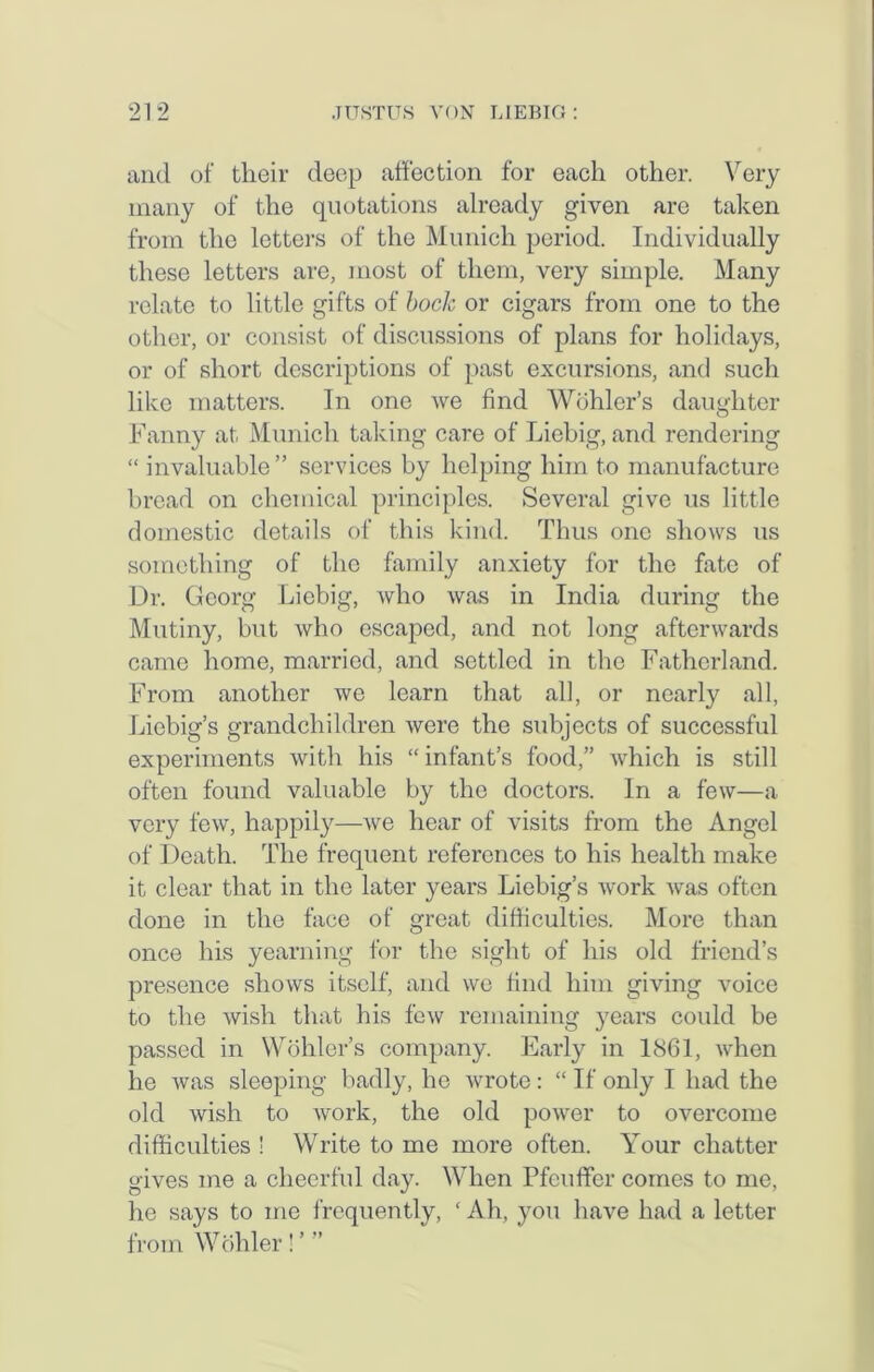 and of their deep affection for each other. Very many of the quotations already given are taken from the letters of the Munich period. Individually these letters are, most of them, very simple. Many relate to little gifts of bock or cigars from one to the other, or consist of discussions of plans for holidays, or of short descriptions of past excursions, and such like matters. In one we find Wohler’s daughter Fanny at Munich taking care of Liebig, and rendering “ invaluable ” services by helping him to manufacture bread on chemical principles. Several give us little domestic details of this kind. Thus one shows us something of the family anxiety for the fate of Dr. Georg Liebig, who was in India during the Mutiny, but who escaped, and not long afterwards came home, married, and settled in the Fatherland. From another we learn that all, or nearly all, Liebig’s grandchildren were the subjects of successful experiments with his “ infant’s food,” which is still often found valuable by the doctors. In a few—a very few, happily—we hear of visits from the Angel of Death. The frequent references to his health make it clear that in the later years Liebig’s work was often done in the face of great difficulties. More than once his yearning for the sight of his old friend’s presence shows itself, and we find him giving voice to the wish that his few remaining years could be passed in Wohler’s company. Early in 1861, when he was sleeping badly, ho wrote: “If only I had the old wish to work, the old power to overcome difficulties ! Write to me more often. Your chatter gives me a cheerful day. When Pfeuffer comes to me, he says to me frequently, ‘ Ah, you have had a letter from Wohler!’”