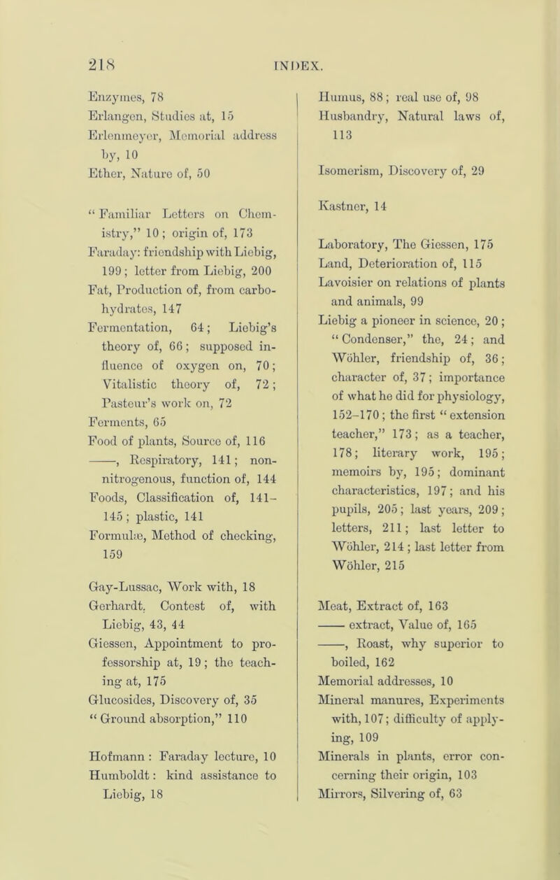 Enzymes, 78 Erlangen, Studies at, 15 Erlenmeyer, Memorial address by, 10 Ether, Nature of, 50 “ Familiar Letters on Chem- istry,” 10; origin of, 173 Faraday: friendship with Liebig, 199 ; letter from Liebig, 200 Fat, Production of, from carbo- hydrates, 147 Fermentation, 64; Liebig’s theory of, 66; supposed in- fluence of oxygen on, 7 0; Vitalistic theory of, 72; Pasteur’s work on, 72 Ferments, 65 Food of plants, Source of, 116 ——, Respiratory, 141; non- nitrogenous, function of, 144 Foods, Classification of, 141 — 145; plastic, 141 Formulas, Method of checking, 159 Gay-Lussac, Work with, 18 Gerhardt. Contest of, with Liebig, 43, 44 Giessen, Appointment to pro- fessorship at, 19; the teach- ing at, 175 Glucosides, Discovery of, 35 “ Ground absorption,” 110 Hofmann : Faraday lecture, 10 Humboldt: kind assistance to Liebig, 18 Humus, 88; real use of, 98 Husbandry, Natural laws of, 113 Isomei'ism, Discovery of, 29 Kastncr, 14 Laboratory, The Giessen, 175 Land, Deterioration of, 115 Lavoisier on relations of plants and animals, 99 Liebig a pioneer in science, 20 ; “ Condenser,” the, 24; and Wohler, friendship of, 36; character of, 37; importance of what he did for physiology, 152-170; the first “ extension teacher,” 173; as a teacher, 178; literary work, 195; memoirs by, 195; dominant characteristics, 197; and his pupils, 205; last years, 209; letters, 211; last letter to Wohler, 214 ; last letter from Wohler, 215 Meat, Extract of, 163 extract, Value of, 165 , Roast, why superior to boiled, 162 Memorial addresses, 10 Mineral manures, Expei-imonts with, 107; difficulty of apply- ing, 109 Minerals in plants, error con- cerning their origin, 103 Mirrors, Silvering of, 63