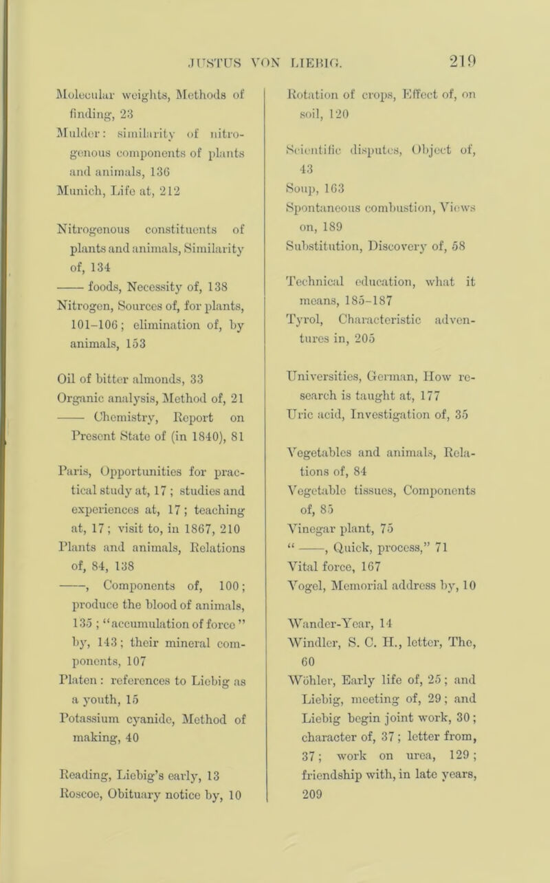 Molecular weights, Methods of finding, 23 Mulder: similarity of nitro- genous components of plants and animals, 136 Munich, Life at, 212 Nitrogenous constituents of plants and animals, Similarity of, 134 foods, Necessity of, 138 Nitrogen, Sources of, for plants, 101-106; elimination of, by animals, 153 Oil of bitter almonds, 33 Organic analysis, Method of, 21 Chemistry, Report on Present State of (in 1840), 81 Paris, Opportunities for prac- tical study at, 17 ; studies and experiences at, 17 ; teaching at, 17 ; visit to, in 1867, 210 Plants and animals, Relations of, 84, 138 , Components of, 100; produce the blood of animals, 135 ; “accumulation of force ” by, 143; their mineral com- ponents, 107 Platen : references to Liebig as a youth, 15 Potassium cyanide, Method of making, 40 Reading, Liebig’s early, 13 Roscoe, Obituary notice by, 10 Rotation of crops, Effect of, on soil, 120 Scientific disputes, Object of, 43 Soup, 163 Spontaneous combustion, Views on, 189 Substitution, Discovery of, 58 Technical education, what it means, 185-187 Tyrol, Characteristic adven- tures in, 205 Universities, German, How re- search is taught at, 177 Uric acid, Investigation of, 35 Vegetables and animals, Rela- tions of, 84 Vegetable tissues, Components of, 85 Vinegar plant, 75 “ , Quick, process,” 71 Vital force, 167 Vogel, Memorial address by, 10 Wander-Year, 14 Windier, S. C. II., letter, The, 60 Wohler, Early life of, 25; and Liebig, meeting of, 29; and Liebig begin joint work, 30; character of, 37 ; letter from, 37; work on urea, 129; friendship with, in late years, 209
