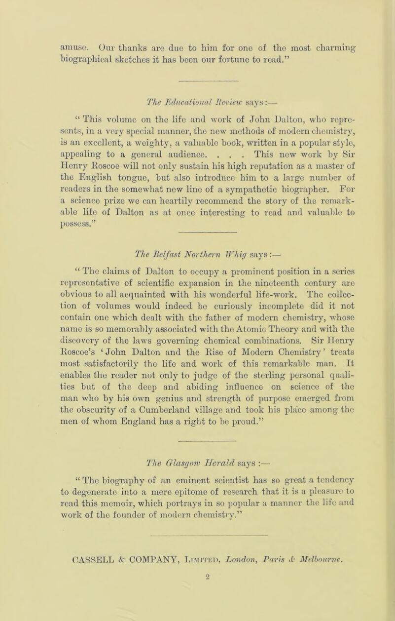 amuse. Our thanks are due to him for one of the most charming biographical sketches it has been our fortune to read.” The Educational Review says:— “ This volume on the life and work of John Dalton, who repre- sents, in a very special manner, the new methods of modern chemistry, is an excellent, a weighty, a valuable book, written in a popular stylo, appealing to a general audience. . . . This new work by Sir Henry Roscoo will not only sustain his high reputation as a master of the English tongue, but also introduce him to a large number of readers in the somewhat new line of a sympathetic biographer. For a science prize we can heartily recommend the story of the remark- able life of Dalton as at once interesting to read and valuable to possess.” The Belfast Northern Whig says :— “ The claims of Dalton to occupy a prominent position in a scries representative of scientific expansion in the nineteenth century arc obvious to all acquainted with his wonderful life-work. The collec- tion of volumes would indeed be curiously incomplete did it not contain one which dealt with the father of modern chemistry, whose name is so memorably associated with the Atomic Theory and with the discovery of the laws governing chemical combinations. Sir Henry Roscoe’s ‘John Dalton and the Rise of Modem Chemistry’ treats most satisfactorily the life and work of this remarkable man. It enables the reader not only to judge of the sterling personal quali- ties but of the deep and abiding influence on science of the man who by his own genius and strength of purpose emerged from the obscurity of a Cumberland village and took his place among the men of whom England has a right to bo proud.” The Glasgow Herald says :— “ The biography of an eminent scientist has so great a tendency to degenerate into a mere epitome of research that it is a pleasure to read this memoir, which portrays in so popular a manner the life and work of the founder of modern chemistry.” CASSELL & COMPANY, Limited, London, Paris d- Melbourne.
