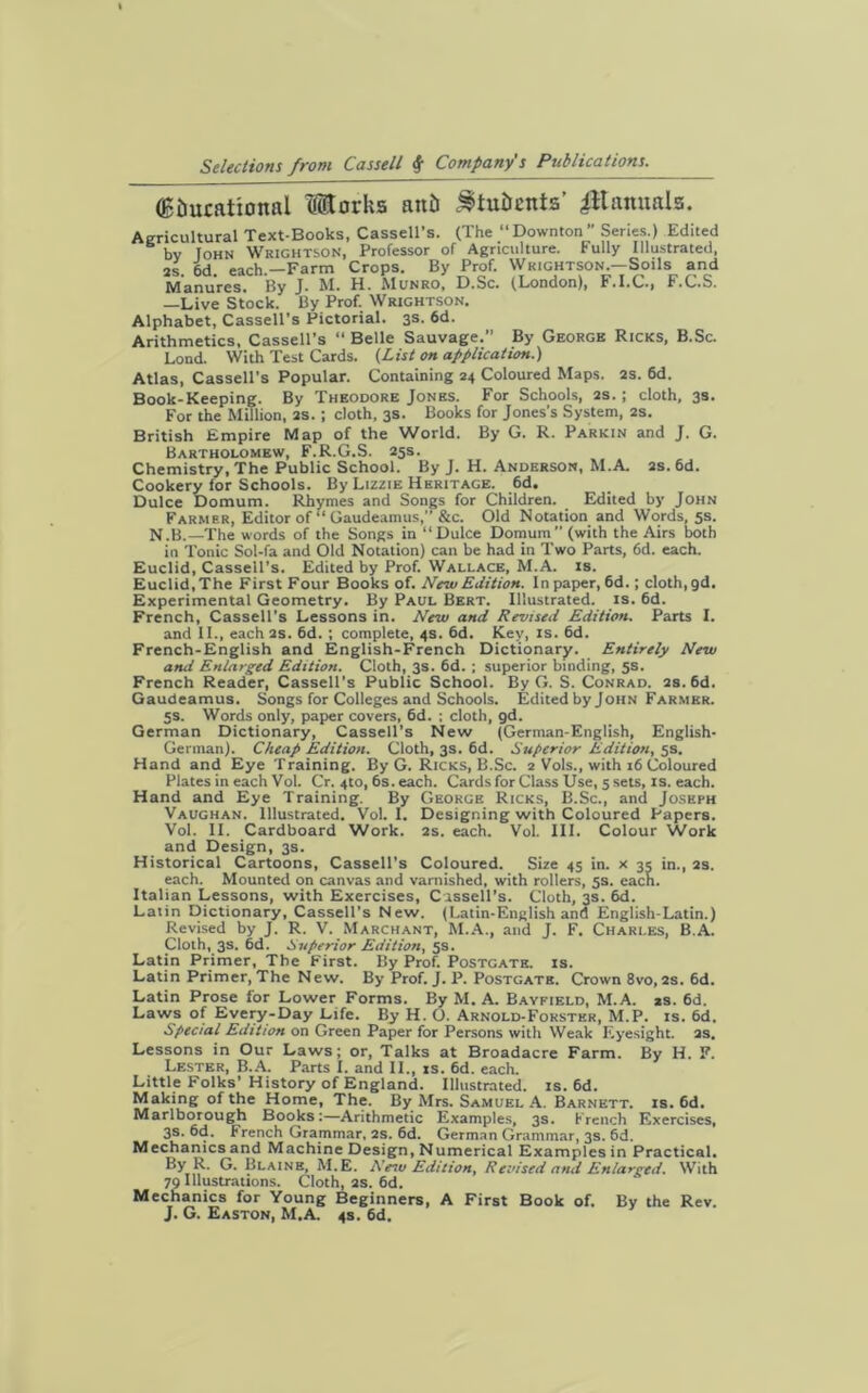 (Btmcattonal Works aitb Stu&Ents’ JJtannals. Agricultural Text-Books, Cassell’s. (The “Downton” Series.) Edited bv John WrightsoN, Professor of Agriculture. Fully Illustrated, 2s. 6d. each.—Farm Crops. By Prof. Wrightson.—Soils and Manures. By J. M. H. Munro, D.Sc. (London), F.I.C., F.C.S. —Live Stock. By Prof. Wrightson. Alphabet, Cassell’s Pictorial. 3s. 6d. Arithmetics, Cassell’s “ Belle Sauvage.” By George Ricks, B.Sc. Lond. With Test Cards. (.List on application.) Atlas, Cassell’s Popular. Containing 24 Coloured Maps. 2s. 6d. Book-Keeping. By Theodore Jones. For Schools, 2s.; cloth, 3s. For the Million, 2s. ; cloth, 3s. Books for Jones’s System, 2s. British Empire Map of the World. By G. R. Parkin and J. G. Bartholomew, F.R.G.S. 25s. Chemistry, The Public School. By J. H. Anderson, M.A. 2s. 6d. Cookery for Schools. By Lizzie Heritage. 6d. Dulce Domum. Rhymes and Songs for Children. Edited by John Farmer, Editor of “ Gaudeamus,” &c. Old Notation and Words, 5s. N.B.—The words of the Songs in “Dulce Domum” (with the Airs both in Tonic Sol-fa and Old Notation) can be had in Two Parts, 6d. each. Euclid, Cassell’s. Edited by Prof. Wallace, M.A. is. Euclid,The First Four Books of. New Edition. In paper, 6d.; cloth, gd. Experimental Geometry. By Paul Bert. Illustrated, is. 6d. French, Cassell’s Lessons in. New and Revised Edition. Parts I. and II., each 2s. 6d. ; complete, 4s. 6d. Key, is. 6d. French-English and English-French Dictionary. Entirely New and Enlarged Edition. Cloth, 3s. 6d. ; superior binding, 5s. French Reader, Cassell's Public School. By G. S. Conrad. 2s. 6d. Gaudeamus. Songs for Colleges and Schools. Edited by John Farmer. 5s. Words only, paper covers, 6d. ; cloth, gd. German Dictionary, Cassell’s New (German-English, English- German). Cheap Edition. Cloth, 3s. 6d. Superior Edition, 5s. Hand and Eye Training. By G. Ricks, B.Sc. 2 Vols., with 16 Coloured Plates in each Vol. Cr. 4to, 6s. each. Cards for Class Use, 5 sets, is. each. Hand and Eye Training. By George Ricks, B.Sc., and Joseph Vaughan. Illustrated. Vol. I. Designing with Coloured Papers. Vol. II. Cardboard Work. 2s. each. Vol. III. Colour Work and Design, 3s. Historical Cartoons, Cassell's Coloured. Size 45 in. x 35 in., 2s. each. Mounted on canvas and varnished, with rollers, 5s. each. Italian Lessons, with Exercises, Cassell's. Cloth, 3s. 6d. Latin Dictionary, Cassell's New. (Latin-English and English-Latin.) Revised by J. R. V. Marchant, M.A., and J. F. Charles, B.A. Cloth, 3s. 6d. Superior Edition, 5s. Latin Primer, The First. By Prof. Postgatk. is. Latin Primer, The New. By Prof. J. P. Postgatb. Crown 8vo, 2s. 6d. Latin Prose for Lower Forms. By M. A. Bavfield, M.A. as. 6d. Laws of Every-Day Life. By H. O. Arnold-Forster, M.P. is. 6d. Special Edition on Green Paper for Persons with Weak Eyesight. 2s. Lessons in Our Laws; or, Talks at Broadacre Farm. By H. F. Lester, B.A. Parts I. and II., is. 6d. each. Little Folks' History of England. Illustrated, is. 6d. Making of the Home, The. By Mrs. Samuel A. Barnett, is. 6d. Marlborough Books:—Arithmetic Examples, 3s. French Exercises, 3s. 6d. French Grammar, 2S. 6d. German Grammar, 3s. 6d. Mechanics and Machine Design, Numerical Examples in Practical. ByR- G. Blaine, M.E. New Edition, Revised and Enlarged. With 70 Illustrations. Cloth, 2s. 6d. Mechanics for Young Beginners, A First Book of. By the Rev. J. G. Easton, M.A. 4s. 6d.