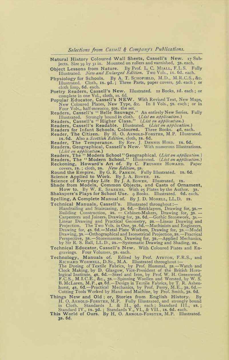 Natural History Coloured Wall Sheets, Cassell’s New. 17 Sub- jects. Size 39 by 31 in. Mounted on rollers and varnished. 3s. each. Object Lessons from Nature. By Prof. L. C. Miall, F.L.S. Fully Illustrated. New and Enlarged Edition. Two Vols., is. 6d. each. Physiology for Schools. By A. T. Schofield, M.D., M.R.C.S.,&c. Illustrated. Cloth, is. gd. ; Three Parts, paper covers, 5d. each ; or cloth limp, 6d. each. Poetry Readers, Cassell’s New. Illustrated. 12 Books, id. each; or complete in one Vol., cloth, is. 6d. Popular Educator, Cassell’s NEW. With Revised Text, New Maps, New Coloured Plates, New Type, &c. In 8 Vols., 5s. each; or in Four Vols., half-morocco, 50s. the set. Readers, Cassell's “Belle Sauvage.” An entirely New Series. Fully Illustrated. Strongly bound in cloth. (List on application.) Readers, Cassell’s “Higher Class.” (List on application.) Readers, Cassell’s Readable. Illustrated. (List on application.) Readers for Infant Schools, Coloured. Three Books. 4d. each. Reader, The Citizen. By H. O. Arnold-Forster, M.P. Illustrated, is. 6d. Also a Scottish Edition, cloth, is. 6d. Reader, The Temperance. By Rev. J. Dennis Hird. is. 6d. Readers, Geographical, Cassell’s New. With numerous Illustrations. (List on application.) Readers, The “Modern School ” Geographical. (List on application) Readers, The “Modern School.” Illustrated. (List on application.) Reckoning, Howard’s Art of. By C. Frusher Howard. Paper covers, is. ; cloth, 2S. New Edition, 5s. Round the Empire. By G. R. Parkin. Fully Illustrated, is. 6d. Science Applied to Work. By J. A. Bower, is. Science of Everyday Life By J. A. Bower. Illustrated, is. Shade from Models, Common Objects, and Casts of Ornament, How to. By W. £. Sparkes. With 25 Plates by the Author. 3s. Shakspere’s Plays for School Use. 9 Books. Illustrated. 6d. each. Spelling, A Complete Manual of. By J. D. Morell, LL.D. is. Technical Manuals, Cassell’s. Illustrated throughout:— Handrailing and Staircasing, 3s. 6d.—Bricklayers, Drawing for, 3s.— Building Construction, 2s. — Cabinet-Makers, Drawing for, 3s. — Carpenters and Joiners. Drawing for, 3s. 6d.—Gothic Stonework, 3s.— Linear Drawing and Practical Geometry, 2s.—Linear Drawing and Projection. The Two Vols. in One, 3s. 6d.—Machinists and Engineers, Drawing for, 4s. 6d.—Metal-Plate Workers, Drawing for, 3s.—Model Drawing, 3s.—Orthographical and Isometrical Projection, 2s.—Practical Perspective, 3s.—Stonemasons, Drawing for, 3s.—Applied Mechanics, by Sir R. S. Ball, LL.D., 2s.—Systematic Drawing and Shading, 2s. Technical Educator, Cassell’s New. With Coloured Piates and En- gravings. Four Volumes, 5s. each. Technology, Manuals of. Edited by Prof. Ayrton, F.R.S., and Richard Wormell, D.Sc., M.A. Illustrated throughout:— The Dyeing of Textile Fabrics, by Prof. Hummel, 5s.—Watch and Clock Making, by D. Glasgow, Vice-President of the British Horo- logical Institute, 4s. 6d.—Steel and Iron, by Prof. W. H. Greenwood, F.C.S., M.I.C.E., &c., 5s.—Spinning Woollen and Worsted, by W. S. B.McLaren, M.P.,4s. 6d.—Design in Textile Fabrics, by-T. R. Ashen- hurst, 4s. 6d.—Practical Mechanics, by Prof. Perry-, M.E., 3s. 6d.— Cutting Tools Worked by Hand and Machine, by Prof. Smith, 3s. 6d. Things New and Old ; or, Stories from English History. By H. O. Arnold-Forster, M.P. Fully Illustrated, and strongly bound in Cloth. Standards I. & II., gd. each; Standard 111., is.; Standard IV., is. 3d. ; Standards V., VI., & VII., is. 6d. each. This World of Ours. By H. O. Arnold-Forster, M.P. Illustrated. 3s. 6d.