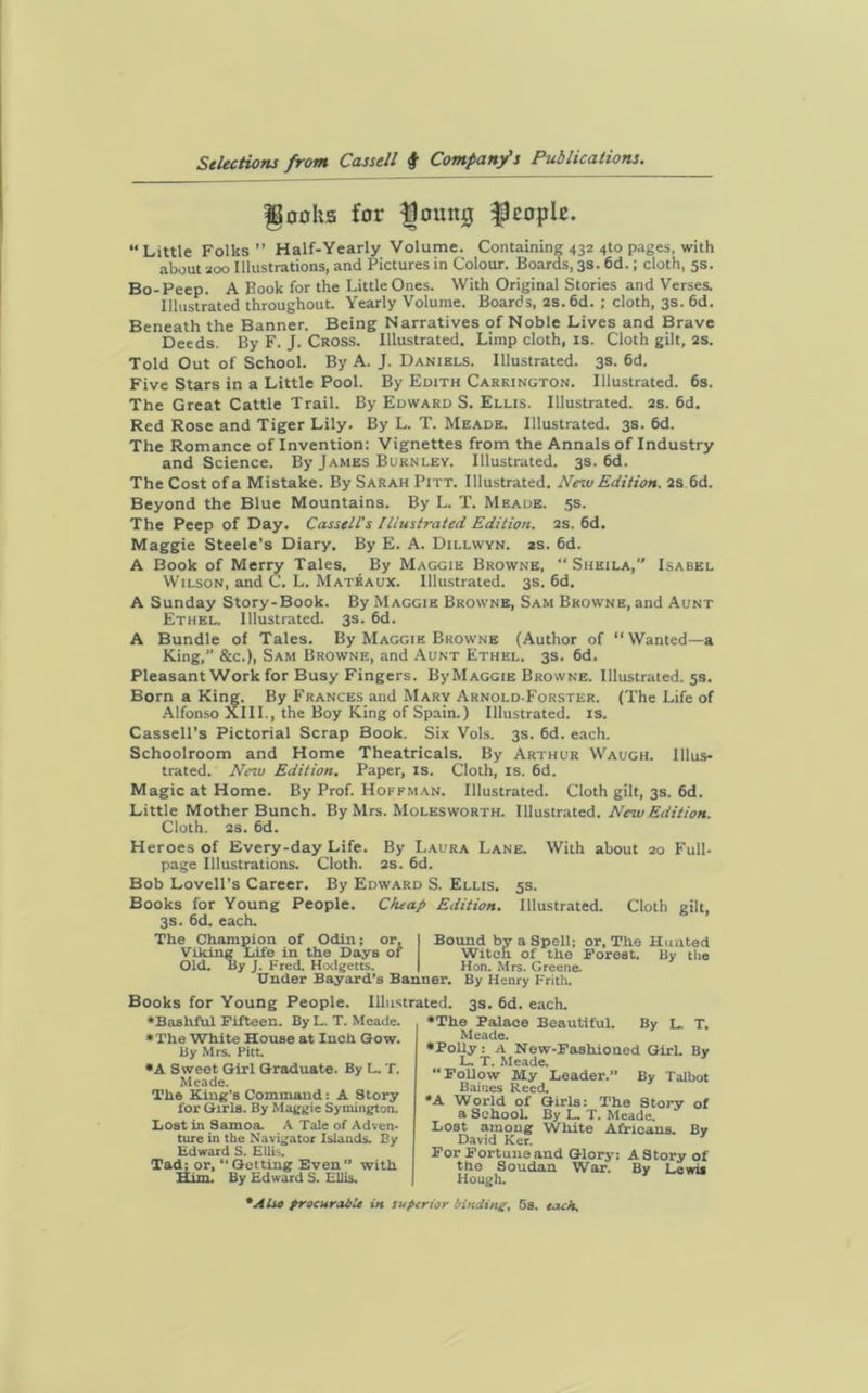IBooks for floumj people. “Little Folks” Half-Yearly Volume. Containing 432 <»to pages, with about 200 Illustrations, and Pictures in Colour. Boards, 3s. 6d.; cloth, 5s. Bo-Peep. A Book for the Little Ones. With Original Stories and Verses. Illustrated throughout. Yearly Volume. Boards, 2s.6d. ; cloth, 3s. 6d. Beneath the Banner. Being Narratives of Noble Lives and Brave Deeds. By F. J. Cross. Illustrated. Limp cloth, is. Cloth gilt, 2s. Told Out of School. By A. J. Daniels. Illustrated. 3s. 6d. Five Stars in a Little Pool. By Edith Carrington. Illustrated. 6s. The Great Cattle Trail. By Edward S. Ellis. Illustrated. 2s. 6d. Red Rose and Tiger Lily. By L. T. Meade. Illustrated. 3s. 6d. The Romance of Invention: Vignettes from the Annals of Industry and Science. By James Burnley. Illustrated. 3s. 6d. The Cost of a Mistake. By Sarah Pitt. Illustrated. New Edition. 2S 6d. Beyond the Blue Mountains. By L. T. Meade. 5s. The Peep of Day. Cassell's Illustrated Edition. 2s. 6d. Maggie Steele’s Diary. By E. A. Dillwyn. as. 6d. A Book of Merry Tales. By Maggie Browne, “Sheila,” Isabel Wilson, and C. L. Matbaux. Illustrated. 3s. 6d. A Sunday Story-Book. By Maggie Browne, Sam Browne, and Aunt Ethel. Illustrated. 3s. 6d. A Bundle of Tales. By Maggie Browne (Author of “Wanted—a King,” &c.), Sam Browne, and Aunt Ethel. 3s. 6d. Pleasant Work for Busy Fingers. ByMAGGiE Browne. Illustrated. 5s. Born a King. By Frances and Mary Arnold-Forster. (The Life of Alfonso XIII., the Boy King of Spain.) Illustrated, is. Cassell’s Pictorial Scrap Book. Six Vols. 3s. 6d. each. Schoolroom and Home Theatricals. By Arthur Waugh. Illus- trated. Neiu Edition. Paper, is. Cloth, is. 6d. Magic at Home. By Prof. Hoffman. Illustrated. Cloth gilt, 3s. 6d. Little Mother Bunch. By Mrs. Molesworth. Illustrated. New Edition. Cloth. 2s. 6d. Heroes of Every-day Life. By Laura Lane. With about 20 Full- page Illustrations. Cloth. 2s. 6d. Bob Lovell’s Career. By Edward S. Ellis. 5s. Books for Young People. Cheap Edition. Illustrated. Cloth gilt, 3s. 6d. each. The Champion of Odin; or. Viking Life in the Days of Old. By J. Fred. Hodgetts. Bound by a Spell; or. The Hunted Witch of the Forest. By the Hon. Mrs. Greene. Under Bayard’s Banner. By Henry Frith. Books for Young People. Illustrated. 3s. 6d. each. ♦Bashful Fifteen. By L. T. Meade. ♦ The White House at Inch Gow. By Mrs. Pitt ♦A Sweet Girl Graduate. By L. T. Meade. The King's Command: A Story for Girls. By Maggie Symington. Lost in Samoa. A Tale of Adven- ture in the Navigator Islands. By Edward S. Ellis. Tad; or, “Getting Even” with Him. By Edward S. Ellis. •The Palace Beautiful. By L. T. Meade. ♦Polly: A New-Fashioned Girl. By L. T. Meade. “Follow My Leader.” By Talbot Baines Reed. #A World of Girls: The Story of a School. By L. T. Meade. Lost arnoug White Africans. Bv David Ker. For Fortune and Glory: A Story of the Soudan War. By Lewii Hough. *AUo procurable in superior binding, 5s. each.