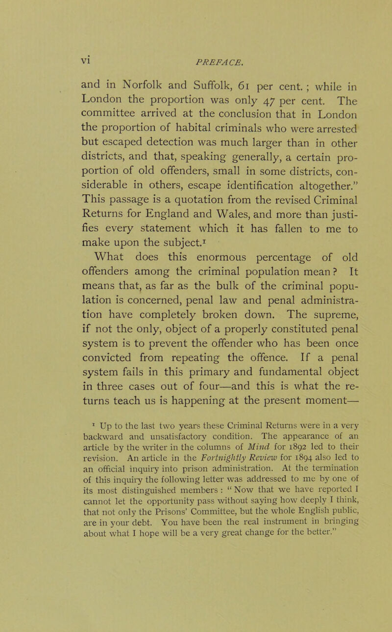 and in Norfolk and Suffolk, 61 per cent. ; while in London the proportion was only 47 per cent. The committee arrived at the conclusion that in London the proportion of habital criminals who were arrested but escaped detection was much larger than in other districts, and that, speaking generally, a certain pro- portion of old offenders, small in some districts, con- siderable in others, escape identification altogether.” This passage is a quotation from the revised Criminal Returns for England and Wales, and more than justi- fies every statement which it has fallen to me to make upon the subject.1 What does this enormous percentage of old offenders among the criminal population mean ? It means that, as far as the bulk of the criminal popu- lation is concerned, penal law and penal administra- tion have completely broken down. The supreme, if not the only, object of a properly constituted penal system is to prevent the offender who has been once convicted from repeating the offence. If a penal system fails in this primary and fundamental object in three cases out of four—and this is what the re- turns teach us is happening at the present moment— 1 Up to the last two years these Criminal Returns were in a very backward and unsatisfactory condition. The appearance of an article by the writer in the columns of Mind for 1892 led to their revision. An article in the Fortnightly Review for 1894 also led to an official inquiry into prison administration. At the termination of this inquiry the following letter was addressed to me by one of its most distinguished members : “ Now that we have reported I cannot let the opportunity pass without saying how deeply I think, that not only the Prisons’ Committee, but the whole English public, are in your debt. You have been the real instrument in bringing about what I hope will be a very great change for the better.”
