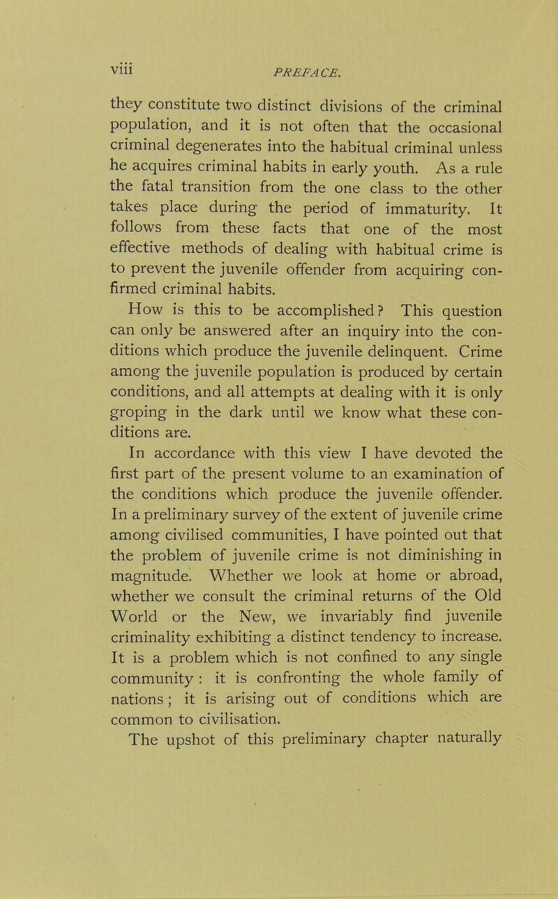 they constitute two distinct divisions of the criminal population, and it is not often that the occasional criminal degenerates into the habitual criminal unless he acquires criminal habits in early youth. As a rule the fatal transition from the one class to the other takes place during the period of immaturity. It follows from these facts that one of the most effective methods of dealing with habitual crime is to prevent the juvenile offender from acquiring con- firmed criminal habits. How is this to be accomplished ? This question can only be answered after an inquiry into the con- ditions which produce the juvenile delinquent. Crime among the juvenile population is produced by certain conditions, and all attempts at dealing with it is only groping in the dark until we know what these con- ditions are. In accordance with this view I have devoted the first part of the present volume to an examination of the conditions which produce the juvenile offender. In a preliminary survey of the extent of juvenile crime among civilised communities, I have pointed out that the problem of juvenile crime is not diminishing in magnitude. Whether we look at home or abroad, whether we consult the criminal returns of the Old World or the New, we invariably find juvenile criminality exhibiting a distinct tendency to increase. It is a problem which is not confined to any single community : it is confronting the whole family of nations ; it is arising out of conditions which are common to civilisation. The upshot of this preliminary chapter naturally