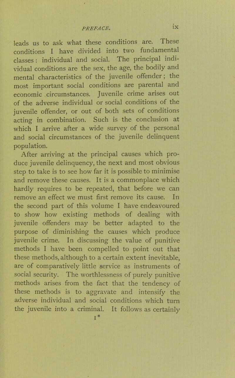 leads us to ask what these conditions are. These conditions I have divided into two fundamental classes : individual and social. The principal indi- vidual conditions are the sex, the age, the bodily and mental characteristics of the juvenile offender; the most important social conditions are parental and economic circumstances. Juvenile crime arises out of the adverse individual or social conditions of the juvenile offender, or out of both sets of conditions acting in combination. Such is the conclusion at which I arrive after a wide survey of the personal and social circumstances of the juvenile delinquent population. After arriving at the principal causes which pro- duce juvenile delinquency, the next and most obvious step to take is to see how far it is possible to minimise and remove these causes. It is a commonplace which hardly requires to be repeated, that before we can remove an effect we must first remove its cause. In the second part of this volume I have endeavoured to show how existing methods of dealing with juvenile offenders may be better adapted to the purpose of diminishing the causes which produce juvenile crime. In discussing the value of punitive methods I have been compelled to point out that these methods, although to a certain extent inevitable, are of comparatively little service as instruments of social security. The worthlessness of purely punitive methods arises from the fact that the tendency of these methods is to aggravate and intensify the adverse individual and social conditions which turn the juvenile into a criminal. It follows as certainly