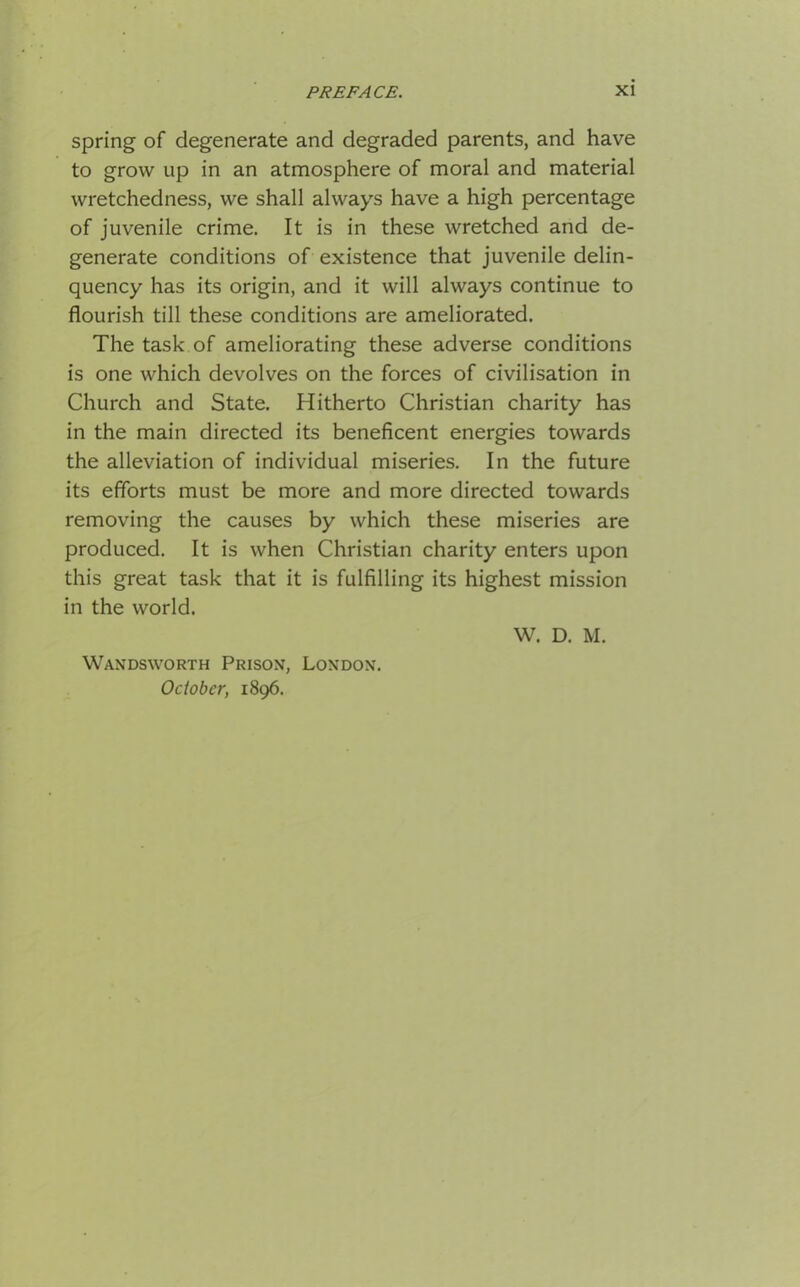 spring of degenerate and degraded parents, and have to grow up in an atmosphere of moral and material wretchedness, we shall always have a high percentage of juvenile crime. It is in these wretched and de- generate conditions of existence that juvenile delin- quency has its origin, and it will always continue to flourish till these conditions are ameliorated. The task of ameliorating these adverse conditions is one which devolves on the forces of civilisation in Church and State. Hitherto Christian charity has in the main directed its beneficent energies towards the alleviation of individual miseries. In the future its efforts must be more and more directed towards removing the causes by which these miseries are produced. It is when Christian charity enters upon this great task that it is fulfilling its highest mission in the world. W. D. M. Wandsworth Prison, London. October, 1896.