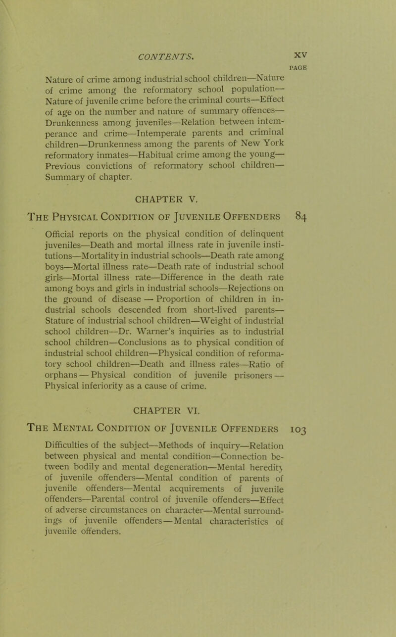 PAGE Nature of crime among industrial school children—Nature of crime among the reformatory school population— Nature of juvenile crime before the criminal courts—Effect of age on the number and nature of summary offences— Drunkenness among juveniles—Relation between intem- perance and crime—Intemperate parents and criminal children—Drunkenness among the parents of New York reformatory inmates—Habitual crime among the young— Previous convictions of reformatory school children— Summary of chapter. CHAPTER V. The Physical Condition of Juvenile Offenders 84 Official reports on the physical condition of delinquent juveniles—Death and mortal illness rate in juvenile insti- tutions—Mortality in industrial schools—Death rate among boys—Mortal illness rate—Death rate of industrial school girls—Mortal illness rate—Difference in the death rate among boys and girls in industrial schools—Rejections on the ground of disease — Proportion of children in in- dustrial schools descended from short-lived parents— Stature of industrial school children—Weight of industrial school children—Dr. Warner’s inquiries as to industrial school children—Conclusions as to physical condition of industrial school children—Physical condition of reforma- tory school children—Death and illness rates—Ratio of orphans — Physical condition of juvenile prisoners — Physical inferiority as a cause of crime. CHAPTER VI. The Mental Condition of Juvenile Offenders 103 Difficulties of the subject—Methods of inquiry—Relation between physical and mental condition—Connection be- tween bodily and mental degeneration—Mental heredih of juvenile offenders—Mental condition of parents of juvenile offenders—Mental acquirements of juvenile offenders—Parental control of juvenile offenders—Effect of adverse circumstances on character—Mental surround- ings of juvenile offenders—Mental characteristics of juvenile offenders.