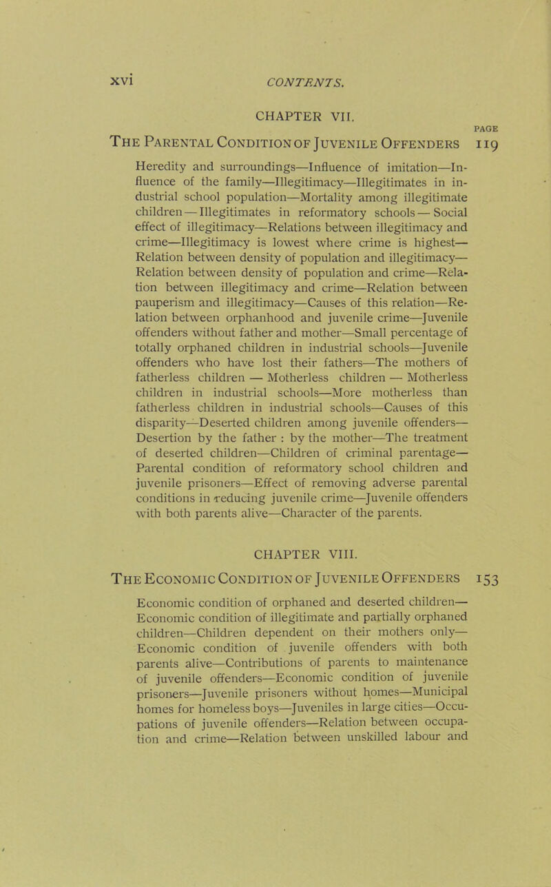 CHAPTER VII. PAGE The Parental Conditionof Juvenile Offenders 119 Heredity and surroundings—Influence of imitation—In- fluence of the family—Illegitimacy—Illegitimates in in- dustrial school population—Mortality among illegitimate children — Illegitimates in reformatory schools—Social effect of illegitimacy—Relations between illegitimacy and crime—Illegitimacy is lowest where crime is highest— Relation between density of population and illegitimacy— Relation between density of population and crime—Rela- tion between illegitimacy and crime—Relation between pauperism and illegitimacy—Causes of this relation—Re- lation between orphanhood and juvenile crime—Juvenile offenders without father and mother—Small percentage of totally orphaned children in industrial schools—Juvenile offenders who have lost their fathers—The mothers of fatherless children — Motherless children — Motherless children in industrial schools—More motherless than fatherless children in industrial schools—Causes of this disparity—Deserted children among juvenile offenders— Desertion by the father : by the mother—The treatment of deserted children—Children of criminal parentage— Parental condition of reformatory school children and juvenile prisoners—Effect of removing adverse parental conditions in reducing juvenile crime—Juvenile offenders with both parents alive—Character of the parents. CHAPTER VIII. The Economic Condition of Juvenile Offenders i53 Economic condition of orphaned and deserted children— Economic condition of illegitimate and partially orphaned children—Children dependent on their mothers only— Economic condition of juvenile offenders with both parents alive—Contributions of parents to maintenance of juvenile offenders—Economic condition of juvenile prisoners—Juvenile prisoners without homes—Municipal homes for homeless boys—Juveniles in large cities—Occu- pations of juvenile offenders—Relation between occupa- tion and crime—Relation between unskilled labour and