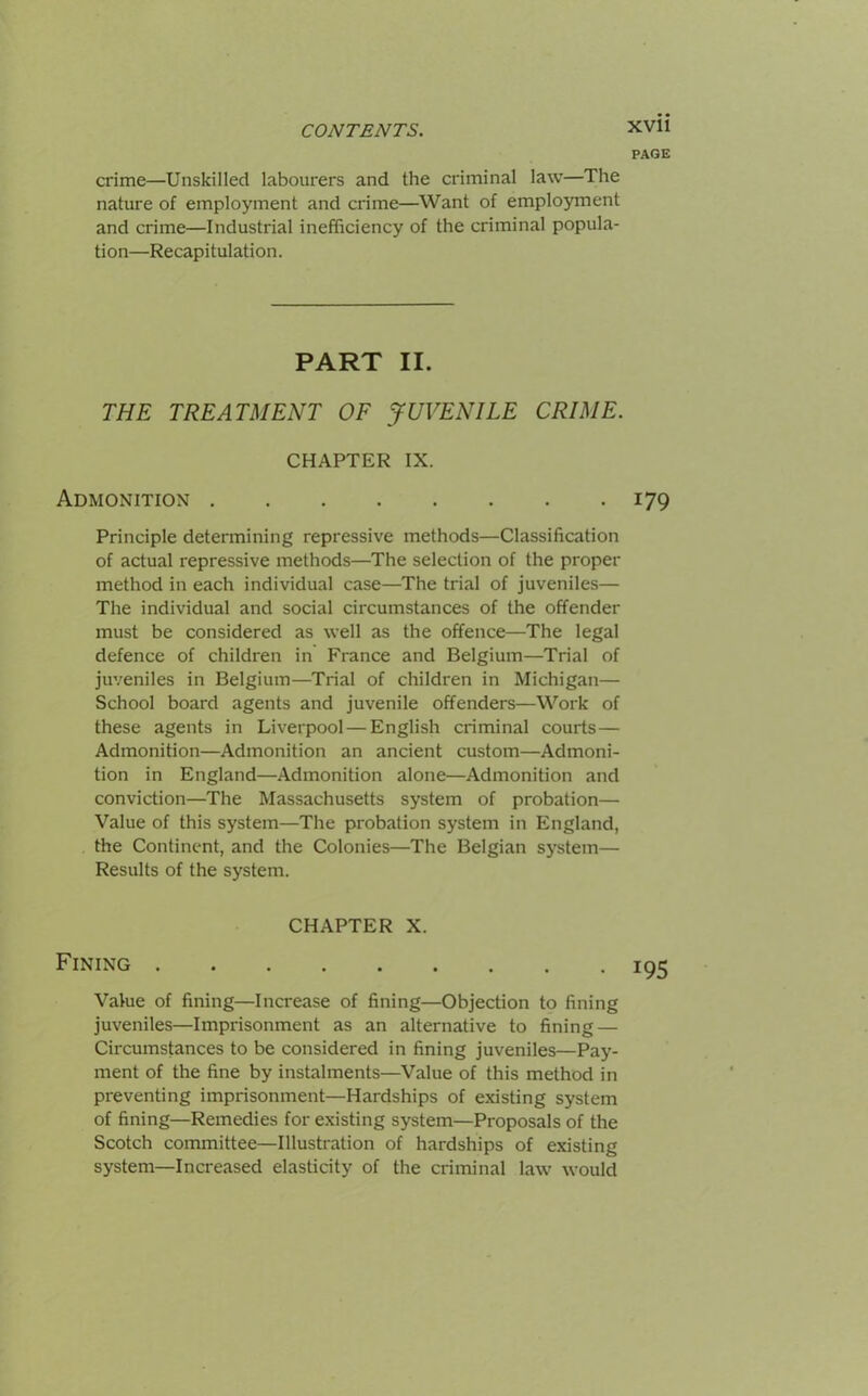 PAGE crime—Unskilled labourers and the criminal law—The nature of employment and crime—Want of employment and crime—Industrial inefficiency of the criminal popula- tion—Recapi tulati on. PART II. THE TREATMENT OF JUVENILE CRIME. CHAPTER IX. Admonition 179 Principle determining repressive methods—Classification of actual repressive methods—The selection of the proper method in each individual case—The trial of juveniles— The individual and social circumstances of the offender must be considered as well as the offence—The legal defence of children in France and Belgium—Trial of juveniles in Belgium—Trial of children in Michigan— School board agents and juvenile offenders—Work of these agents in Liverpool — English criminal courts— Admonition—Admonition an ancient custom—Admoni- tion in England—Admonition alone—Admonition and conviction—The Massachusetts system of probation— Value of this system—The probation system in England, the Continent, and the Colonies—The Belgian system— Results of the system. CHAPTER X. Fining 195 Value of fining—Increase of fining—Objection to fining juveniles—Imprisonment as an alternative to fining — Circumstances to be considered in fining juveniles—Pay- ment of the fine by instalments—Value of this method in preventing imprisonment—Hardships of existing system of fining—Remedies for existing system—Proposals of the Scotch committee—Illustration of hardships of existing system—Increased elasticity of the criminal law would