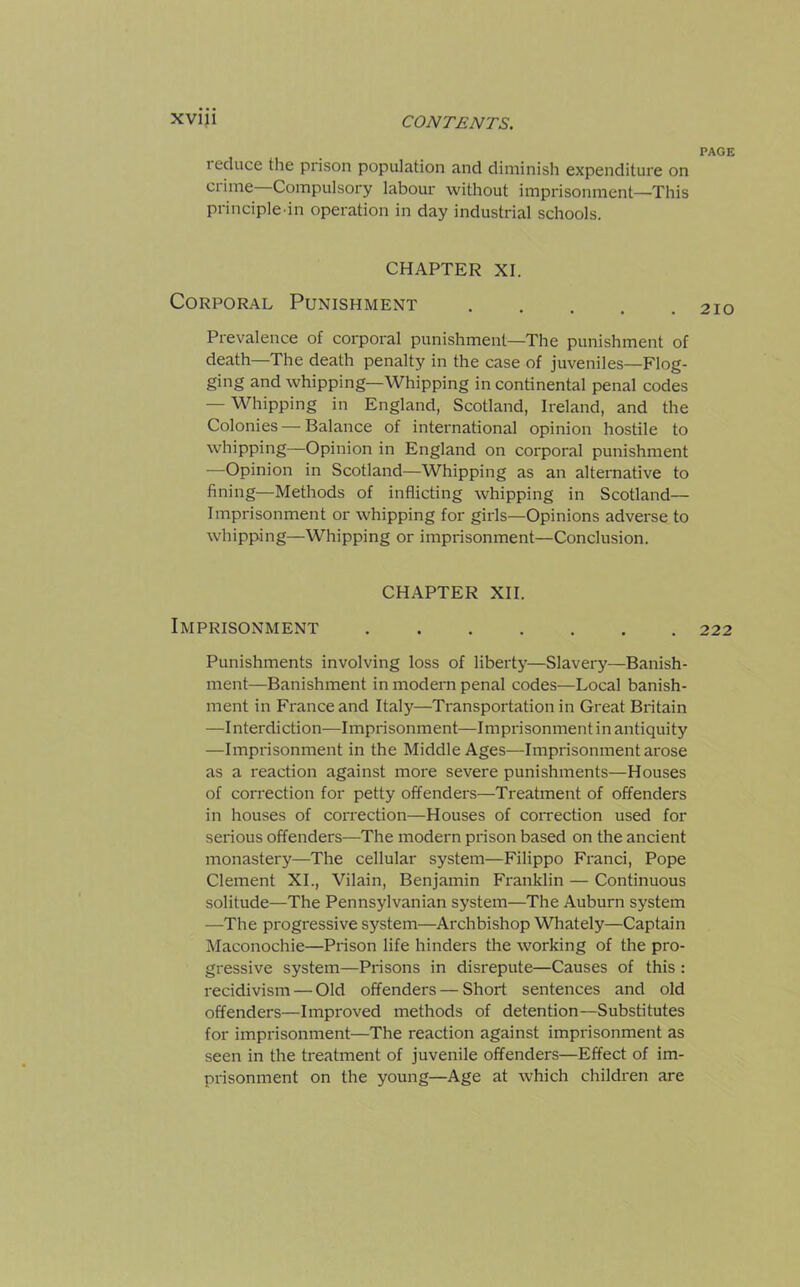 reduce the prison population and diminish expenditure on crime Compulsory labour without imprisonment—This principle-in operation in day industrial schools. CHAPTER XI. Corporal Punishment Prevalence of corporal punishment—The punishment of death—The death penalty in the case of juveniles—Flog- ging and whipping—Whipping in continental penal codes — Whipping in England, Scotland, Ireland, and the Colonies — Balance of international opinion hostile to whipping—Opinion in England on corporal punishment —Opinion in Scotland—Whipping as an alternative to fining—Methods of inflicting whipping in Scotland— Imprisonment or whipping for girls—Opinions adverse to whipping—Whipping or imprisonment—Conclusion. CHAPTER XII. Imprisonment Punishments involving loss of liberty—Slavery—Banish- ment-Banishment in modern penal codes—Local banish- ment in France and Italy—Transportation in Great Britain —Interdiction—Imprisonment—Imprisonment in antiquity —Imprisonment in the Middle Ages—Imprisonment arose as a reaction against more severe punishments—Houses of correction for petty offenders—Treatment of offenders in houses of correction—Houses of correction used for serious offenders—The modern prison based on the ancient monastery—The cellular system—Filippo Franci, Pope Clement XI., Vilain, Benjamin Franklin — Continuous solitude—The Pennsylvanian system—The Auburn system —The progressive system—Archbishop Whately—Captain Maconochie—Prison life hinders the working of the pro- gressive system—Prisons in disrepute—Causes of this : recidivism — Old offenders — Short sentences and old offenders—Improved methods of detention—Substitutes for imprisonment—The reaction against imprisonment as seen in the treatment of juvenile offenders—Effect of im- prisonment on the young—Age at which children are PAGE 210 222