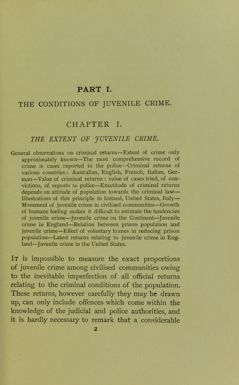 THE CONDITIONS OF JUVENILE CRIME. CHAPTER I. THE EXTENT OF JUVENILE CRIME. General observations on criminal returns—Extent of crime only approximately known—The most comprehensive record of crime is cases reported to the police—Criminal returns of various countries : Australian, English, French, Italian, Ger- man—Value of criminal returns : value of cases tried, of con- victions, of reports to police—Exactitude of criminal returns depends on attitude of population towards the criminal law— Illustrations of this principle in Ireland, United States, Italy— Movement of juvenile crime in civilised communities—Growth of humane feeling makes it difficult to estimate the tendencies of juvenile crime—Juvenile crime on the Continent—Juvenile crime in England—Relation between prison population and juvenile crime—Effect of voluntary homes in reducing prison population—Latest returns relating to juvenile crime in Eng- land—Juvenile crime in the United States. It is impossible to measure the exact proportions of juvenile crime among civilised communities owing to the inevitable imperfection of all official returns relating to the criminal conditions of the population. These returns, however carefully they may be drawn up, can only include offences which come within the knowledge of the judicial and police authorities, and it is hardly necessary to remark that a considerable 2