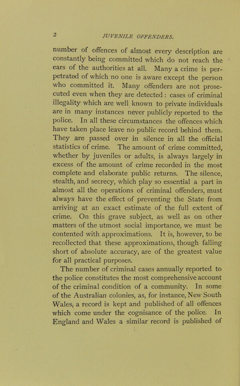 number of offences of almost every description are constantly being committed which do not reach the ears of the authorities at all. Many a crime is per- petrated of which no one is aware except the person who committed it. Many offenders are not prose- cuted even when they are detected : cases of criminal illegality which are well known to private individuals are in many instances never publicly reported to the police. In all these circumstances the offences which have taken place leave no public record behind them. They are passed over in silence in all the official statistics of crime. The amount of crime committed, whether by juveniles or adults, is always largely in excess of the amount of crime recorded in the most complete and elaborate public returns. The silence, stealth, and secrecy, which play so essential a part in almost all the operations of criminal offenders, must always have the effect of preventing the State from arriving at an exact estimate of the full extent of crime. On this grave subject, as well as on other matters of the utmost social importance, we must be contented with approximations. It is, however, to be recollected that these approximations, though falling short of absolute accuracy, are of the greatest value for all practical purposes. The number of criminal cases annually reported to the police constitutes the most comprehensive account of the criminal condition of a community. In some of the Australian colonies, as, for instance, New South Wales, a record is kept and published of all offences which come under the cognisance of the police. In England and Wales a similar record is published of