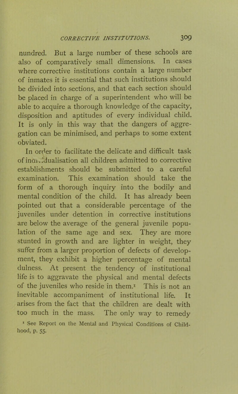Hundred. But a large number of these schools are also of comparatively small dimensions. In cases where corrective institutions contain a large number of inmates it is essential that such institutions should be divided into sections, and that each section should be placed in charge of a superintendent who will be able to acquire a thorough knowledge of the capacity, disposition and aptitudes of every individual child. It is only in this way that the dangers of aggre- gation can be minimised, and perhaps to some extent obviated. In order to facilitate the delicate and difficult task of inai.idualisation all children admitted to corrective establishments should be submitted to a careful examination. This examination should take the form of a thorough inquiry into the bodily and mental condition of the child. It has already been pointed out that a considerable percentage of the juveniles under detention in corrective institutions are below the average of the general juvenile popu- lation of the same age and sex. They are more stunted in growth and are lighter in weight, they suffer from a larger proportion of defects of develop- ment, they exhibit a higher percentage of mental dulness. At present the tendency of institutional life is to aggravate the physical and mental defects of the juveniles who reside in them.1 This is not an inevitable accompaniment of institutional life. It arises from the fact that the children are dealt with too much in the mass. The only way to remedy 1 See Report on the Mental and Physical Conditions of Child- hood, p. 55.