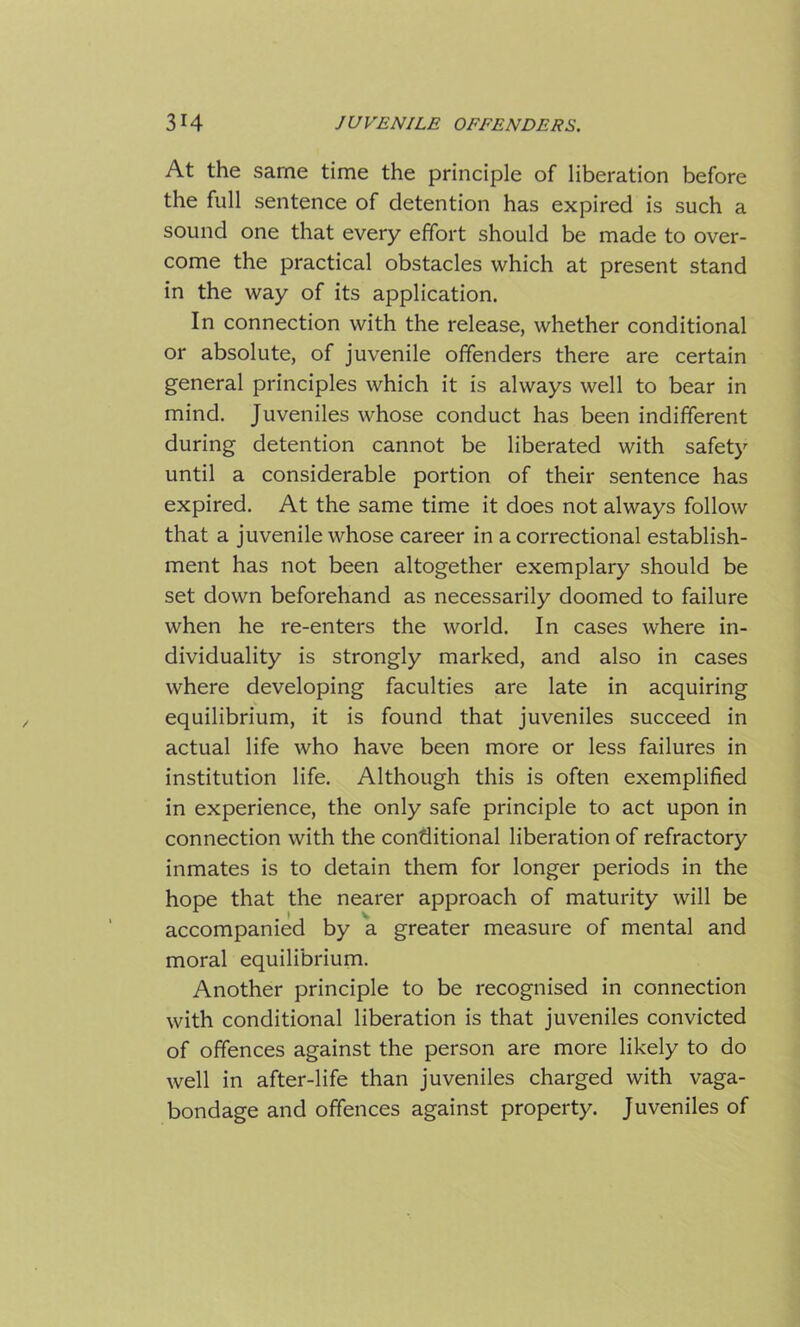 At the same time the principle of liberation before the full sentence of detention has expired is such a sound one that every effort should be made to over- come the practical obstacles which at present stand in the way of its application. In connection with the release, whether conditional or absolute, of juvenile offenders there are certain general principles which it is always well to bear in mind. Juveniles whose conduct has been indifferent during detention cannot be liberated with safety until a considerable portion of their sentence has expired. At the same time it does not always follow that a juvenile whose career in a correctional establish- ment has not been altogether exemplary should be set down beforehand as necessarily doomed to failure when he re-enters the world. In cases where in- dividuality is strongly marked, and also in cases where developing faculties are late in acquiring equilibrium, it is found that juveniles succeed in actual life who have been more or less failures in institution life. Although this is often exemplified in experience, the only safe principle to act upon in connection with the conditional liberation of refractory inmates is to detain them for longer periods in the hope that the nearer approach of maturity will be accompanied by a greater measure of mental and moral equilibrium. Another principle to be recognised in connection with conditional liberation is that juveniles convicted of offences against the person are more likely to do well in after-life than juveniles charged with vaga- bondage and offences against property. Juveniles of