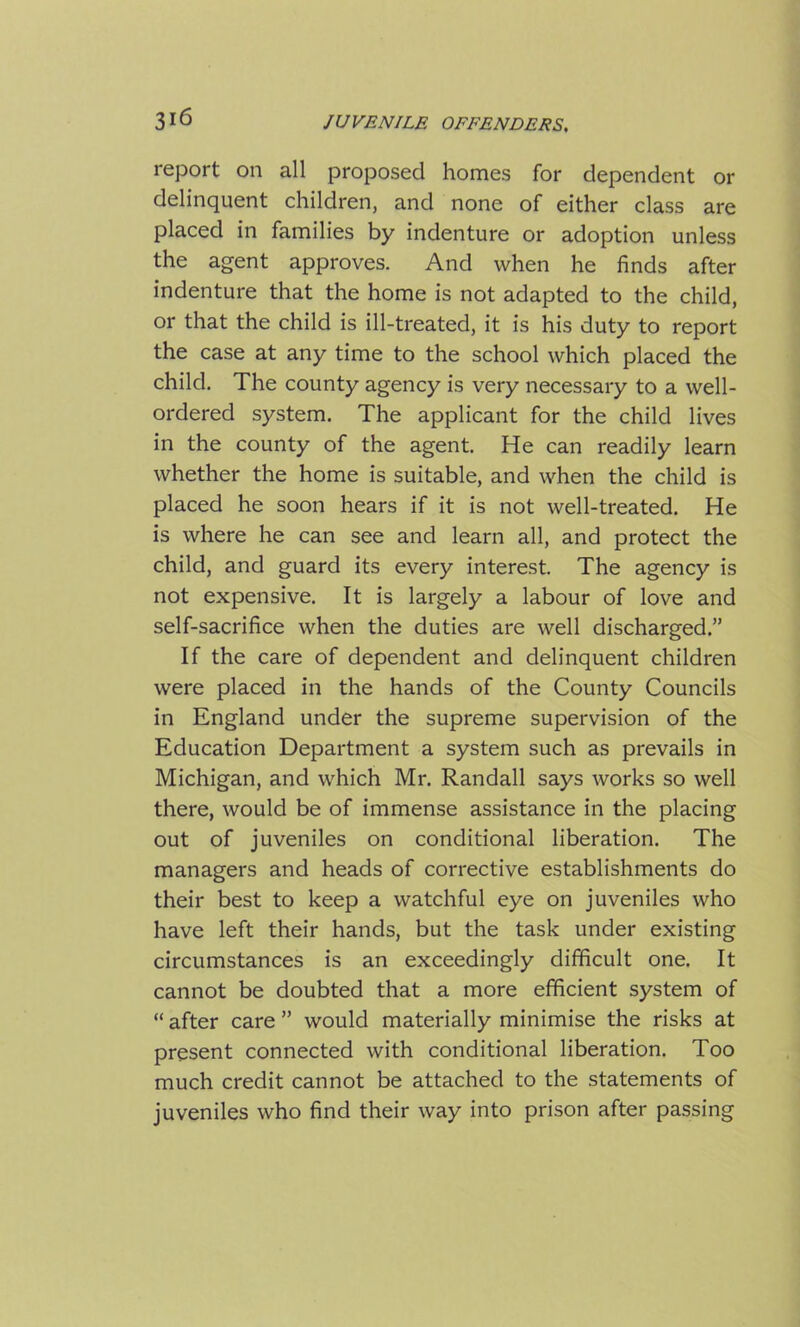 report on all proposed homes for dependent or delinquent children, and none of either class are placed in families by indenture or adoption unless the agent approves. And when he finds after indenture that the home is not adapted to the child, or that the child is ill-treated, it is his duty to report the case at any time to the school which placed the child. The county agency is very necessary to a well- ordered system. The applicant for the child lives in the county of the agent. He can readily learn whether the home is suitable, and when the child is placed he soon hears if it is not well-treated. He is where he can see and learn all, and protect the child, and guard its every interest. The agency is not expensive. It is largely a labour of love and self-sacrifice when the duties are well discharged.” If the care of dependent and delinquent children were placed in the hands of the County Councils in England under the supreme supervision of the Education Department a system such as prevails in Michigan, and which Mr. Randall says works so well there, would be of immense assistance in the placing out of juveniles on conditional liberation. The managers and heads of corrective establishments do their best to keep a watchful eye on juveniles who have left their hands, but the task under existing circumstances is an exceedingly difficult one. It cannot be doubted that a more efficient system of “ after care ” would materially minimise the risks at present connected with conditional liberation. Too much credit cannot be attached to the statements of juveniles who find their way into prison after passing