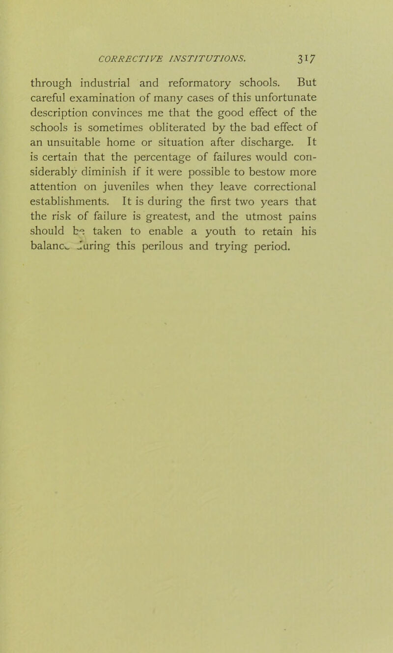 through industrial and reformatory schools. But careful examination of many cases of this unfortunate description convinces me that the good effect of the schools is sometimes obliterated by the bad effect of an unsuitable home or situation after discharge. It is certain that the percentage of failures would con- siderably diminish if it were possible to bestow more attention on juveniles when they leave correctional establishments. It is during the first two years that the risk of failure is greatest, and the utmost pains should be taken to enable a youth to retain his balancv. during this perilous and trying period.