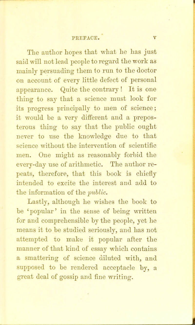 The author hopes that what he has just said will not lead people to regard the ivork as mainly persuading them io run to the doctor on account of every little defect of personal appearance. Quite the contrary ! It is one thing to say that a science must look for its progress principally to men of science; it would he a very different and a prepos- terous thing to say that the public ought never to use the knowledge due to that science without the intervention of scientific men. One might as reasonably forbid the every-day use of arithmetic. The author re- peats, therefore, that this book is chiefly intended to excite the interest and add to the information of the public. Lastly, although he wishes the book to be 'popular' in the sense of being written for and comprehensible by the people, yet he means it to be studied seriously, and has not attempted to make it popular after the manner of that kind of essay which contains a smattering of science diluted with, and supposed to be rendered acceptacle by, a great deal of gossip and fine writing.