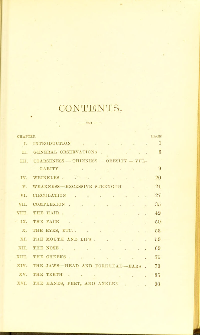 CONTENTS. CHAPTEr. TAGK I. INTRODUCTION 1 II. GENERAL OBSERVATIONS G III. COARSENESS — THINNESS — 0J5ESITY — VKL- GARITY 0 IV. WRINKLES . .■ 20 V. WEAKNESS—EXCESSIVE STRENGIII . . 2t VI. CIRCULATION 27 VII. COMPLEXION 3.< VIU. THE HAIR ... .... 42 - IX. THE FACE 50 X. THE EYES, ETC 53 XI. THE MOUTH AND LIPS 50 XII. THE NOSE G9 XIII. THE CHEEKS 75 XIV. THE JAWS—HEAD AND FOREHEAD—EARS . 79 XV. THE TEETH 85 XVI. THE HANDS, FEET, AND ANKLE.-i . . . 90