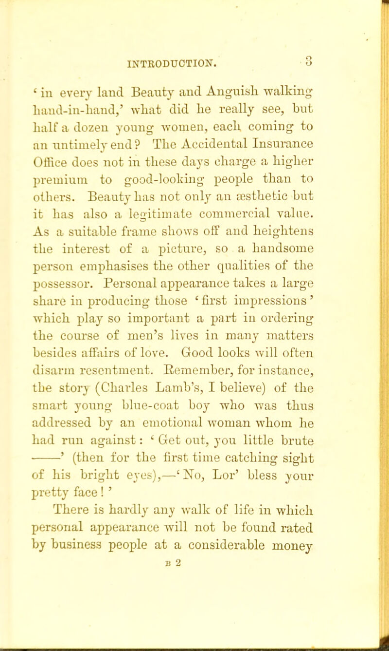o ' ill every land Becauty and Anguish walking- hand-in-liaud,' what did he really see, but half a dozen young- women, each coming to an untimely end ? The Accidental Insurance OtRee does not in these days charge a higher premium to good-looking people than to others. Beauty has not only an sesthetic but it has also a legitimate commercial value. As a suitable frame shows off and heightens the interest of a picture, so a handsome person emphasises the other qualities of the possessor. Personal appearance takes a large share in producing those ' first impressions ' which play so important a part in ordering the course of men's lives in many matters besides affairs of love. Good looks will often disarm resentment. Remember, for instance, the story (Charles Lamb's, I believe) of the smart young blue-coat boy Avho was thus addressed by an emotional woman whom he had run against: ' Get out, you little brute ' (then for the first time catching sight of his bright eyes),—'No, Lor' bless your pretty face! ' There is hardly any walk of life in which personal appearance will not be found rated by business people at a considerable money 13 2