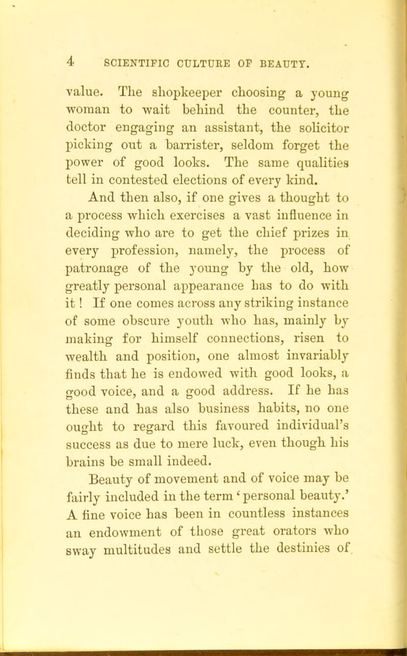 value. The shopkeeper choosing a young woman to wait behind the counter, the doctor engaging an assistant, the solicitor picking out a hamster, seldom forget the power of good looks. The same qualities tell in contested elections of every kind. And then also, if one gives a thought to a process which exercises a vast influence in deciding who are to get the chief prizes in every profession, namely, the process of patronage of the young by the old, how greatly personal appearance has to do with it! If one comes across any striking instance of some obscure youth who has, mainly by making for himself connections, risen to wealth and position, one almost invariably finds that he is endowed with good looks, a good voice, and a good address. If he has these and has also business habits, no one ouo-ht to regard this favoured individual's success as due to mere luck, even though his brains be small indeed. Beauty of movement and of voice may be fairly included in the term' personal beauty.' A fine voice has been in countless instances an endowment of those great orators who sway multitudes and settle the destinies of.