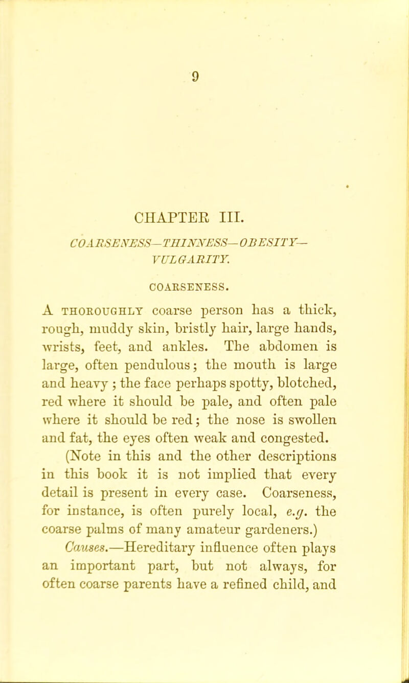 CHAPTER III. COARSEiVESS—TmNiYESS—OBESITT— VULGARITY. COAKSENESS. A THOROUGHLY coarsG person has a thick, rough, muddy slshi, bristly hair, large hands, ^vrists, feet, and anHes. The abdomen is lai-ge, often pendulous; the mouth is large and heayy ; the face perhaps spotty, blotched, red where it should be pale, and often pale where it should be red; the nose is swollen and fat, the eyes often weak and congested. (Note in this and the other descriptions in this book it is not implied that every detail is present in every case. Coarseness, for instance, is often purely local, e.y. the coarse palms of many amateur gardeners.) Causes.—Hereditary influence often plays an important part, but not always, for often coarse parents have a refined child, and