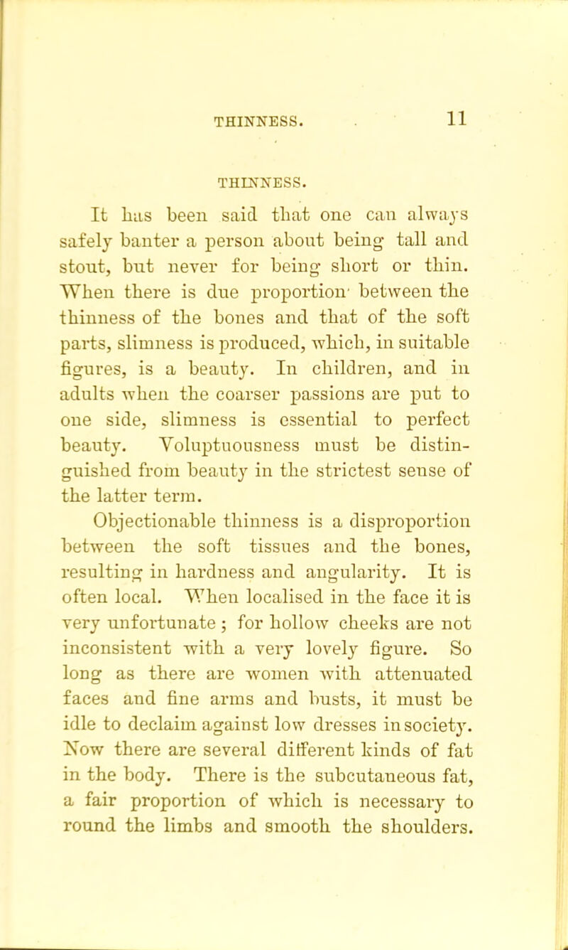 THINNESS. It liiis been said that one can always safely banter a person about being tall and stout, but never for being sliort or thin. When there is due proportion' between the thinness of the bones and that of the soft parts, slimness is produced, which, in suitable figures, is a beauty. In children, and in adults when the coarser passions are piit to one side, slimness is essential to perfect beauty. Voluptuousness must be distin- guished from beauty in the strictest sense of the latter terra. Objectionable thinness is a disproportion between the soft tissues and the bones, resulting in hardness and angularity. It is often local. When localised in the face it is very unfortunate ; for hollow cheeks are not inconsistent -with a very lovely figure. So long as there are women with attenuated faces and fine ai-ms and busts, it must be idle to declaim against low dresses in society. 'Now there are several different kinds of fat in the body. There is the subcutaneous fat, a fair proportion of which is necessary to round the limbs and smooth the shoulders.