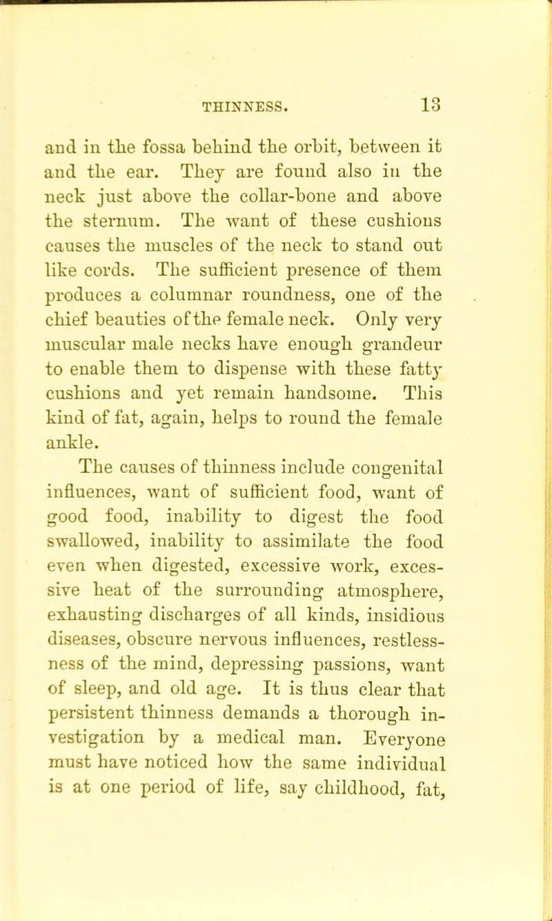 and in tlie fossa beliind the orbit, between it and the ear. They are found also in the neck jiTst above the collar-bone and above the sternum. The want of these cushions causes the muscles of the neck to stand out like cords. The sufficient presence of them produces a columnar roundness, one of the chief beauties of the female neck. Only very muscular male necks have enough grandeur to enable them to dispense with these fatty cushions and yet remain handsome. This kind of fat, again, helps to round the female ankle. The causes of thinness include congfenital influences, want of sufficient food, want of good food, inability to digest the food swallowed, inability to assimilate the food even when digested, excessive work, exces- sive heat of the surrounding atmosphere, exhausting discharges of all kinds, insidious diseases, obscure nervous influences, restless- ness of the mind, depressing passions, want of sleep, and old age. It is thus clear that persistent thinness demands a thorough in- vestigation by a medical man. Everyone must have noticed how the same individual is at one period of life, say childhood, fat,