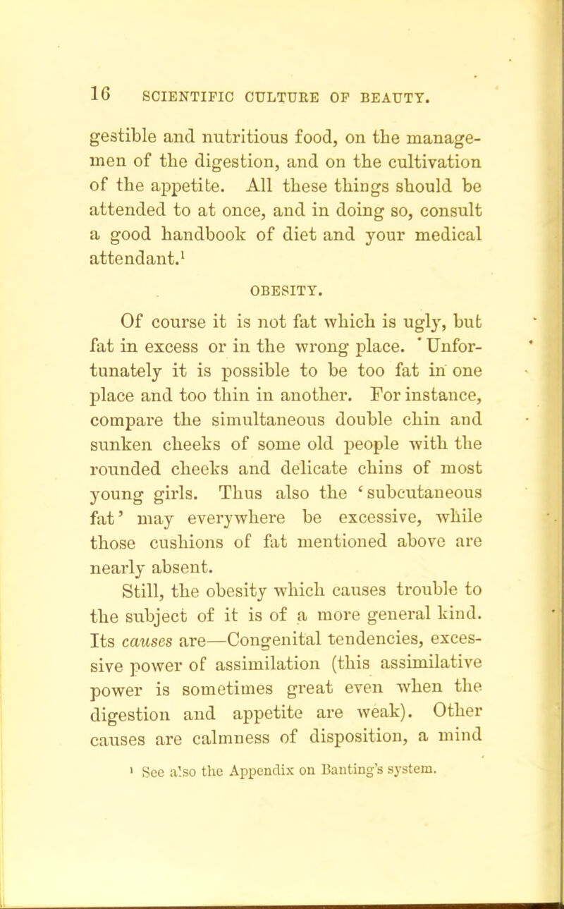 gestible and nutritious food, on the manage- men of the digestion, and on the cultivation of the appetite. All these things should be attended to at once, and in doing so, consult a good handbook of diet and your medical attendant.' OBESITY. Of course it is not fat which is ugly, but fat in excess or in the wi'ong nlace. * Unfor- tunately it is iDOSsible to be too fat in one place and too thin in another. For instance, compare the simultaneous double chin and sunken cheeks of some old people with the rounded cheeks and delicate chins of most young girls. Thus also the 'subcutaneous fat' may everywhere be excessive, while those cushions of fat mentioned above are neai-ly absent. Still, the obesity which causes trouble to the subject of it is of a more general kind. Its causes are—Congenital tendencies, exces- sive power of assimilation (this assimilative power is sometimes great even when the digestion and appetite are weak). Other causes are calmness of disposition, a mind ' See a!so the Appendix on Banting's system.