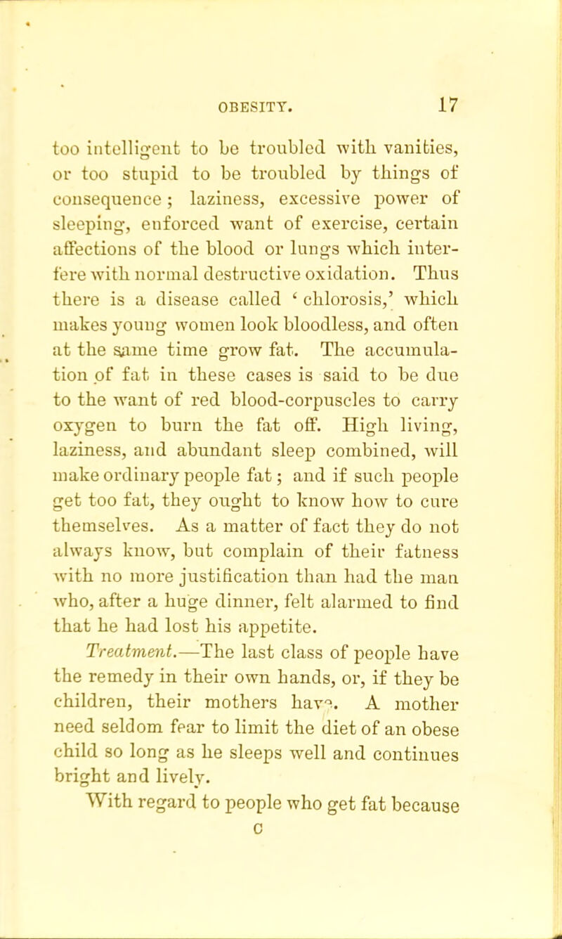 too intelliu'enfc to be troubled with vanities, or too stupid to be troubled by things of consequence; laziness, excessive power of sleeping, enforced want of exercise, certain affections of the blood or lungs which inter- fere Avith normal destructive oxidation. Thus there is a disease called ' chlorosis,' which makes young women look bloodless, and often at the same time grow fat. The accumula- tion of fat in these cases is said to be due to the want of red blood-corpuscles to carry oxygen to burn the fat off. High living, laziness, and abundant sleep combined, will make ordinary people fat; and if such people get too fat, they ought to know how to cure themselves. As a matter of fact they do not always know, but complain of their fatness Avith no more justification than had the man Avho, after a huge dinner, felt alarmed to find that he had lost his appetite. Treatment.—The last class of people have the remedy in their own hands, or, if they be children, their mothers hav^. A mother need seldom fear to limit the diet of an obese child so long as he sleeps well and continues bright and lively. With regard to people who get fat because 0