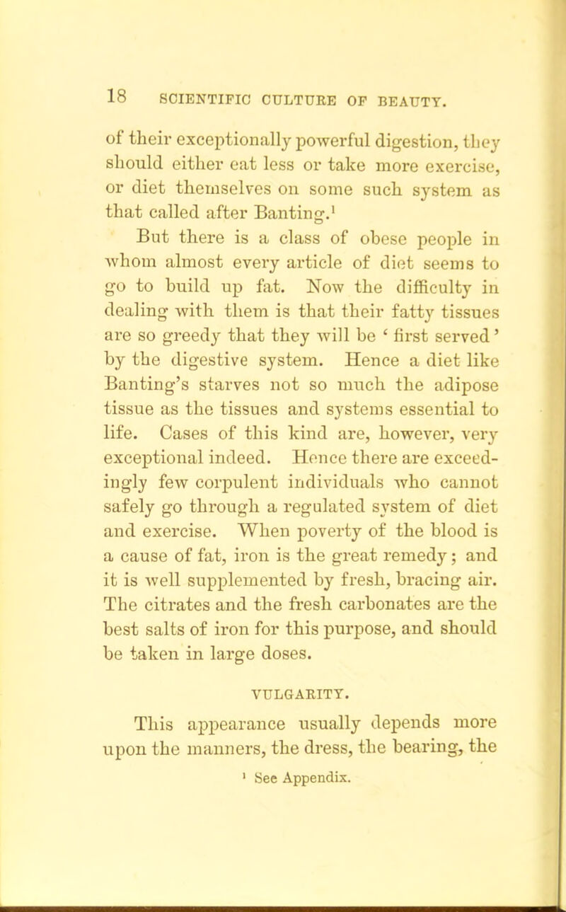 of their exceptionally powerful digestion, tliey should either eat less or take more exercise, or diet themselves on some such system as that called after Banting.' But there is a class of obese people in whom almost every article of diet seems to go to build up fat. Now the difficulty in dealing with them is that their fatty tissues are so greedy that they will be ' first served' by the digestive system. Hence a diet like Banting's starves not so much the adipose tissue as the tissues and systems essential to life. Cases of this kind are, however, very exceptional indeed. Hence there are exceed- ingly few corpulent individuals who cannot safely go through a regulated system of diet and exercise. When poverty of the blood is a cause of fat, iron is the great remedy; and it is well supplemented by fresh, bracing air. The citrates and the fresh carbonates are the best salts of iron for this purpose, and should be taken in large doses. VULGARITY. This appearance usually depends more upon the manners, the dress, the bearing, the ' See Appendix.