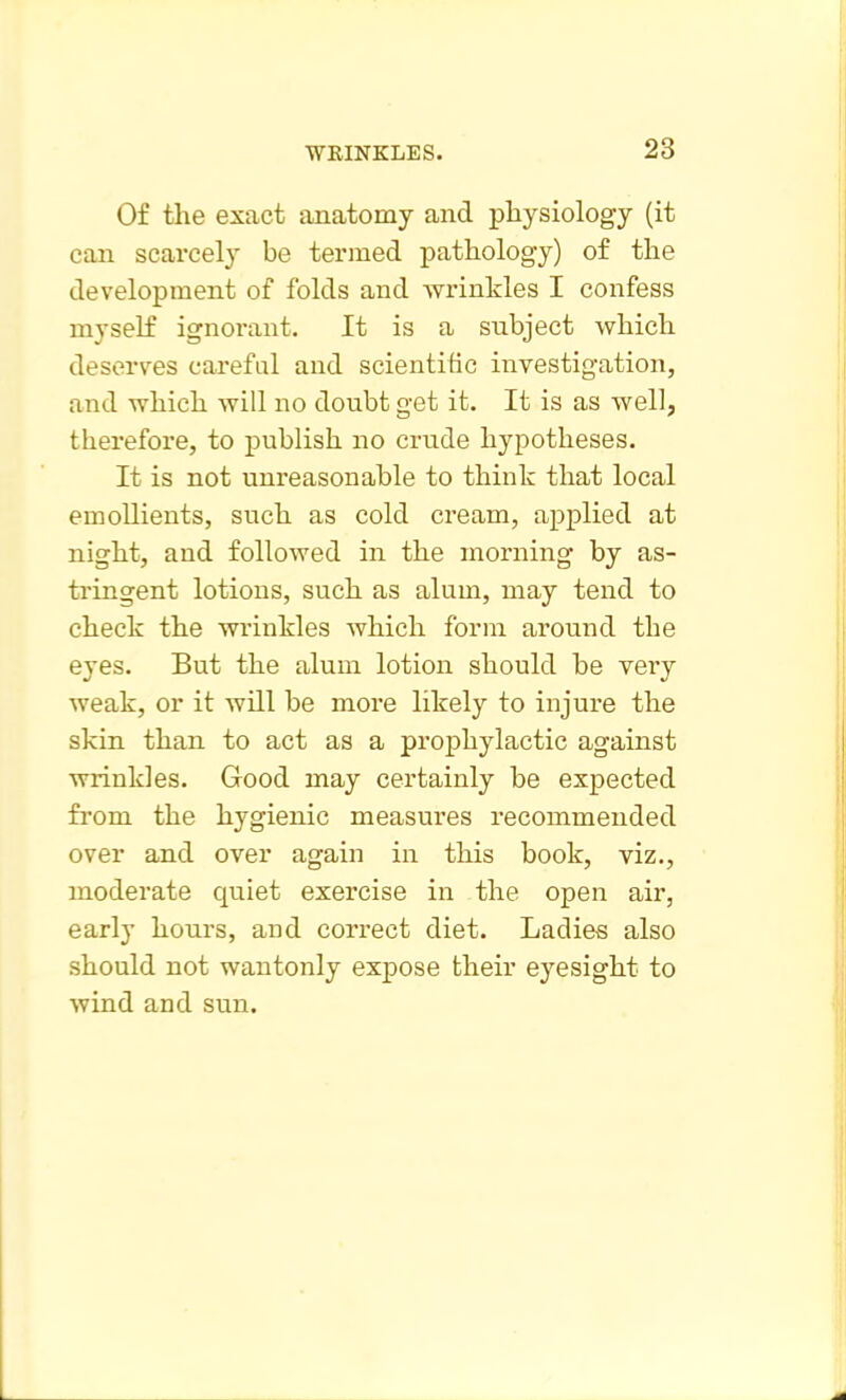 Of the exact anatomy and physiology (it can scarcely be termed pathology) of the development of folds and wrinkles I confess myself ignorant. It is a subject which deserves careful and scientific investigation, and which will no doubt get it. It is as well, therefore, to publish no crude hypotheses. It is not unreasonable to think that local emollients, such as cold cream, applied at night, and followed in the morning by as- tringent lotions, such as alum, may tend to check the wrinkles which form around the eyes. But the alum lotion should be veiy weak, or it will be more likely to injure the skin than to act as a prophylactic against wrinkles. Good may certainly be expected from the hygienic measures recommended over and over again in this book, viz., moderate quiet exercise in the open air, early hours, and correct diet. Ladies also should not wantonly expose their eyesight to wind and sun.
