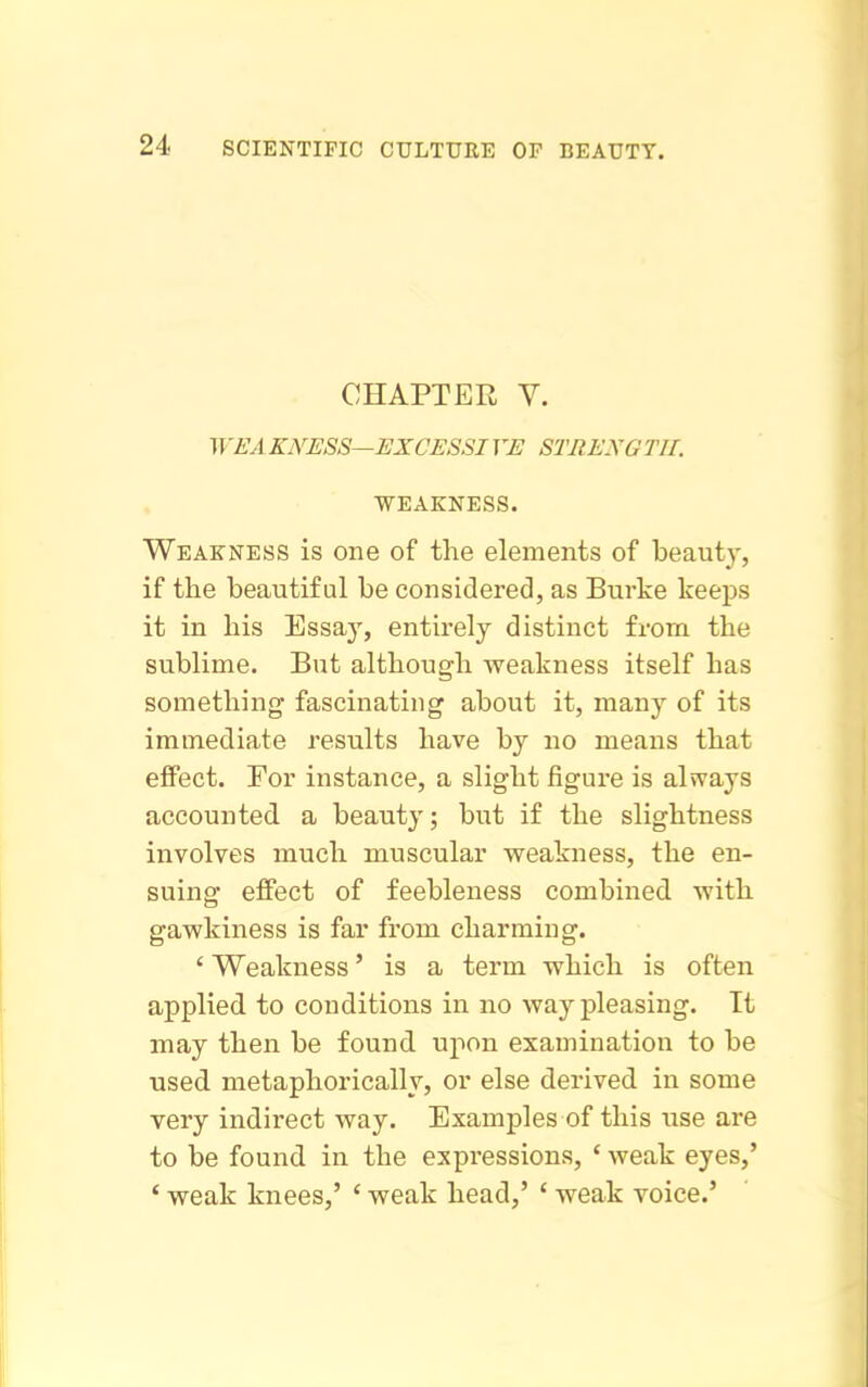 CHAPTER V. WEAKNESS—EXCESSIVE STRENGTH. WEAKNESS. Weakness is one of the elements of beauty, if the beautiful be considered, as Burke keeps it in his Essaj', entirely distinct from the sublime. But although weakness itself has something fascinating about it, many of its immediate results have by no means that effect. For instance, a slight figure is always accounted a beauty; but if the slightness involves much muscular weakness, the en- suing effect of feebleness combined with gawkiness is far from charming. ' Weakness' is a term which is often applied to conditions in no way pleasing. It may then be found upon examination to be used metaphorically, or else derived in some very indirect way. Examples of this use are to be found in the expressions, ' weak eyes,' ' weak knees,' ' weak head,' ' weak voice.'