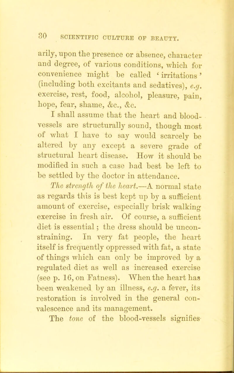 arily, upon the presence or absence, character and degree, of various conditions, which for convenience might be called ' irritations ' (including both excitants and sedatives), e.fj. exercise, rest, food, alcohol, pleasure, pain, hope, fear, shame, &c., &c. I shall assume that the heart and blood- vessels are structurally sound, though most of Avhat I have to say would scarcely be altered by any except a severe grade of structural heart disease. How it should be modified in such a case had. best be left to be settled by the doctor in attendance. The strength of the heart.—A normal state as regards this is best kept up by a sufficient amount of exercise, especially brisk walking exercise in fresh air. Of course, a sufficient diet is essential; the dress should be uncon- straining. In very fat people, the heart itself is frequently oppressed with fat, a state of things which can only be improved by a regulated diet as well as increased exercise (see p. 16, on Fatness). When the heart has been weakened by an illness, e.g. a fever, its restoration is involved in the general con- valescence and its management. The tone of the blood-vessels signifies'