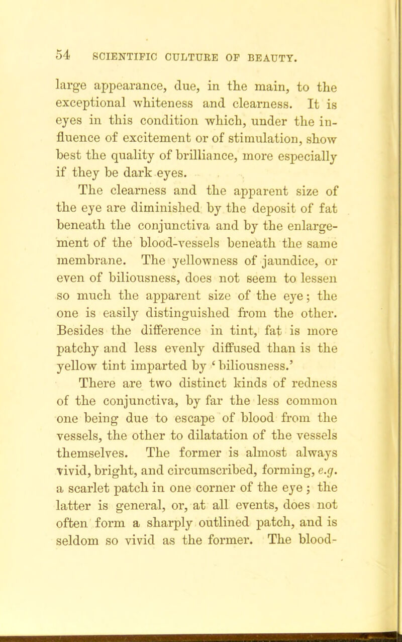 large appearance, due, in the main, to the exceptional whiteness and clearness. It is ejes in this condition which, under the in- fluence of excitement or of stimulation, show best the quality of brilliance, more especially if they be dark eyes. The clearness and the apparent size of the eye are diminished by the deposit of fat beneath the conjunctiva and by the enlarge- ment of the blood-vessels beneath the same membrane. The yellowness of jaundice, or even of biliousness, does not seem to lessen so much the apparent size of the eye; the one is easily distinguished from the other. Besides the difference in tint, fat is more patchy and less evenly diffused than is the yellow tint imparted by ' biliousness.' There are two distinct kinds of redness of the conjunctiva, by far the less common one being due to escape of blood from the vessels, the other to dilatation of the vessels themselves. The former is almost always Tivid, bright, and cii'cumscribed, forming, e.g. a scarlet patch in one corner of the eye ; the latter is general, or, at all events, does not often form a sharply outlined patch, and is seldom so vivid as the former. The blood-
