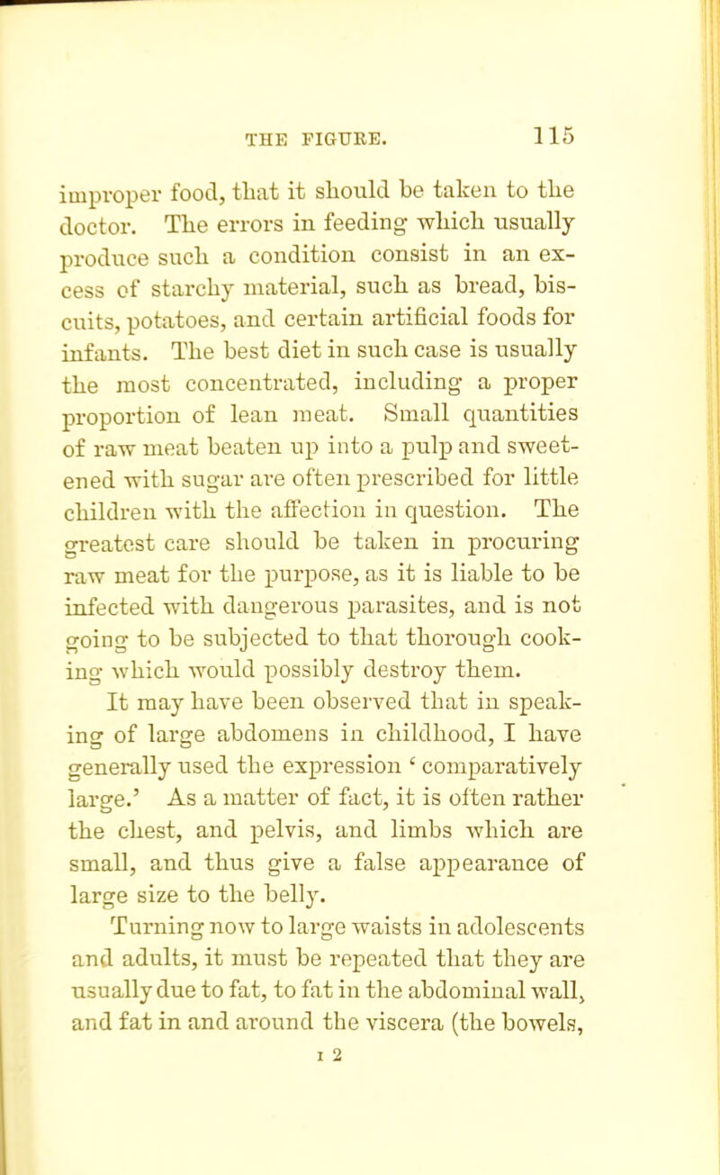 improper food, tliat it should be taken to tlie doctor. The errors in feeding which usually produce such a condition consist in an ex- cess of starchy material, such as bread, bis- cuits, potatoes, and certain artificial foods for infants. The best diet in such case is usually the most concentrated, including a proper proportion of lean meat. Small quantities of raw meat beaten up into a pulj) and sweet- ened with sugar are often prescribed for little children with the affection in question. The greatest care should be taken in procuring raw meat for the purpose, as it is liable to be infected with dangerous parasites, and is not going to be subjected to that thorough cook- ing which would possibly destroy them. It may have been observed that in speak- ing of large abdomens in childhood, I have generally used the expression ' comparatively large.' As a matter of fact, it is often rather the chest, and pelvis, and limbs which are small, and thus give a false appearance of large size to the belly. Turning now to large waists in adolescents and adults, it must be repeated that they are usually due to fat, to fat in the abdominal wall^ and fat in and around the viscera (the bowels, I 2